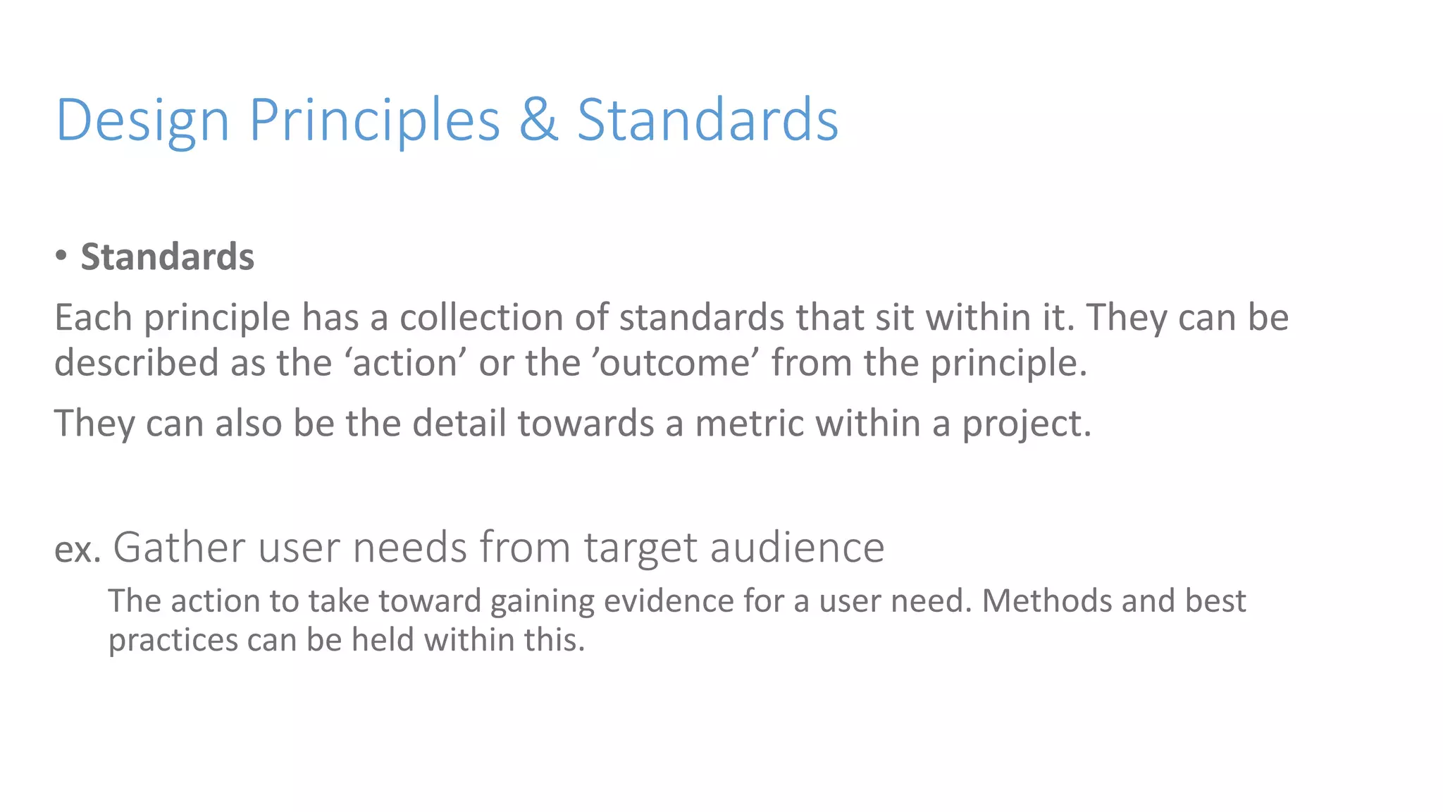 Design Principles & Standards
• Standards
Each principle has a collection of standards that sit within it. They can be
described as the ‘action’ or the ’outcome’ from the principle.
They can also be the detail towards a metric within a project.
ex. Gather user needs from target audience
The action to take toward gaining evidence for a user need. Methods and best
practices can be held within this.
 