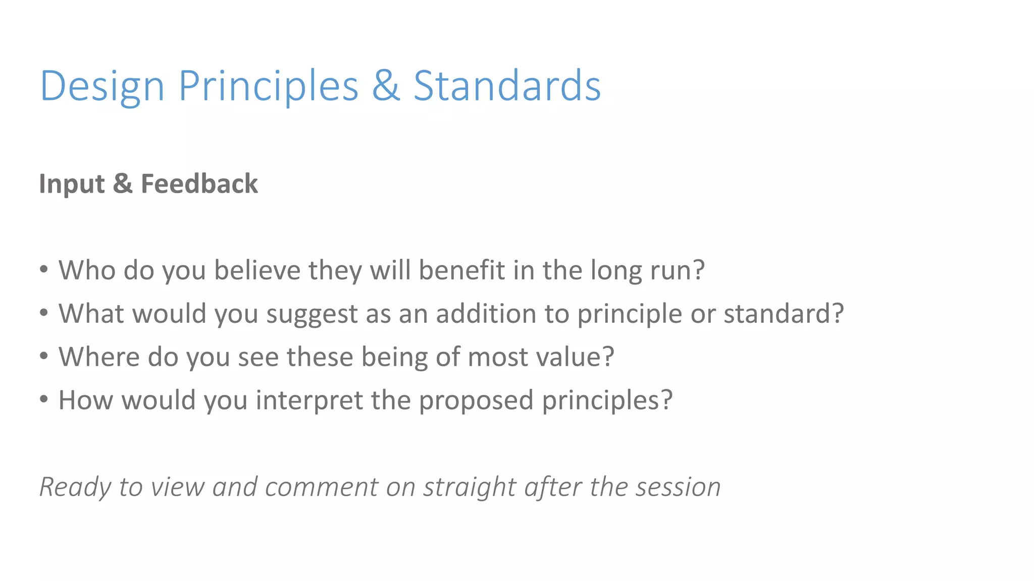 Design Principles & Standards
Input & Feedback
• Who do you believe they will benefit in the long run?
• What would you suggest as an addition to principle or standard?
• Where do you see these being of most value?
• How would you interpret the proposed principles?
Ready to view and comment on straight after the session
 