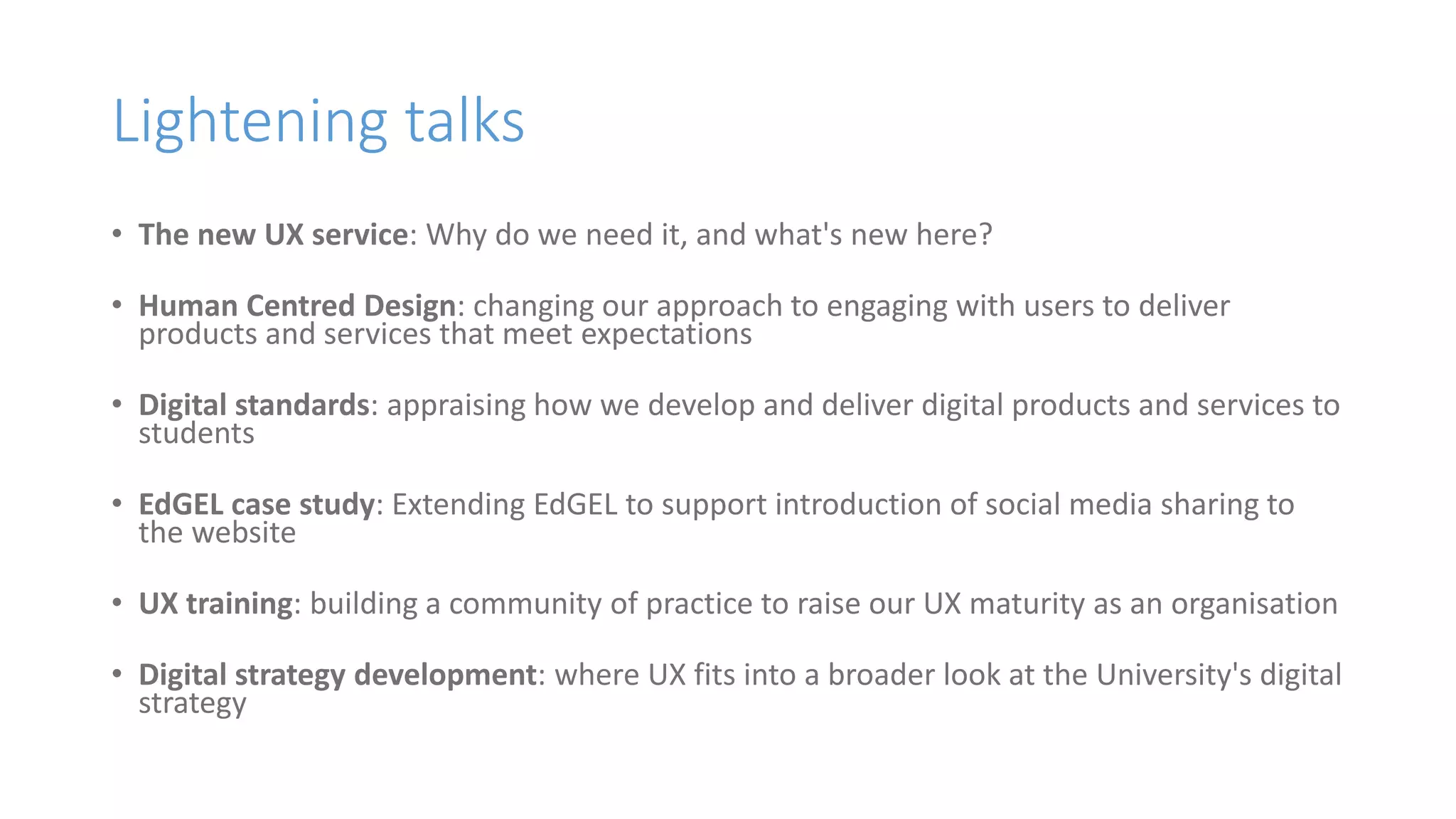Lightening talks
• The new UX service: Why do we need it, and what's new here?
• Human Centred Design: changing our approach to engaging with users to deliver
products and services that meet expectations
• Digital standards: appraising how we develop and deliver digital products and services to
students
• EdGEL case study: Extending EdGEL to support introduction of social media sharing to
the website
• UX training: building a community of practice to raise our UX maturity as an organisation
• Digital strategy development: where UX fits into a broader look at the University's digital
strategy
 