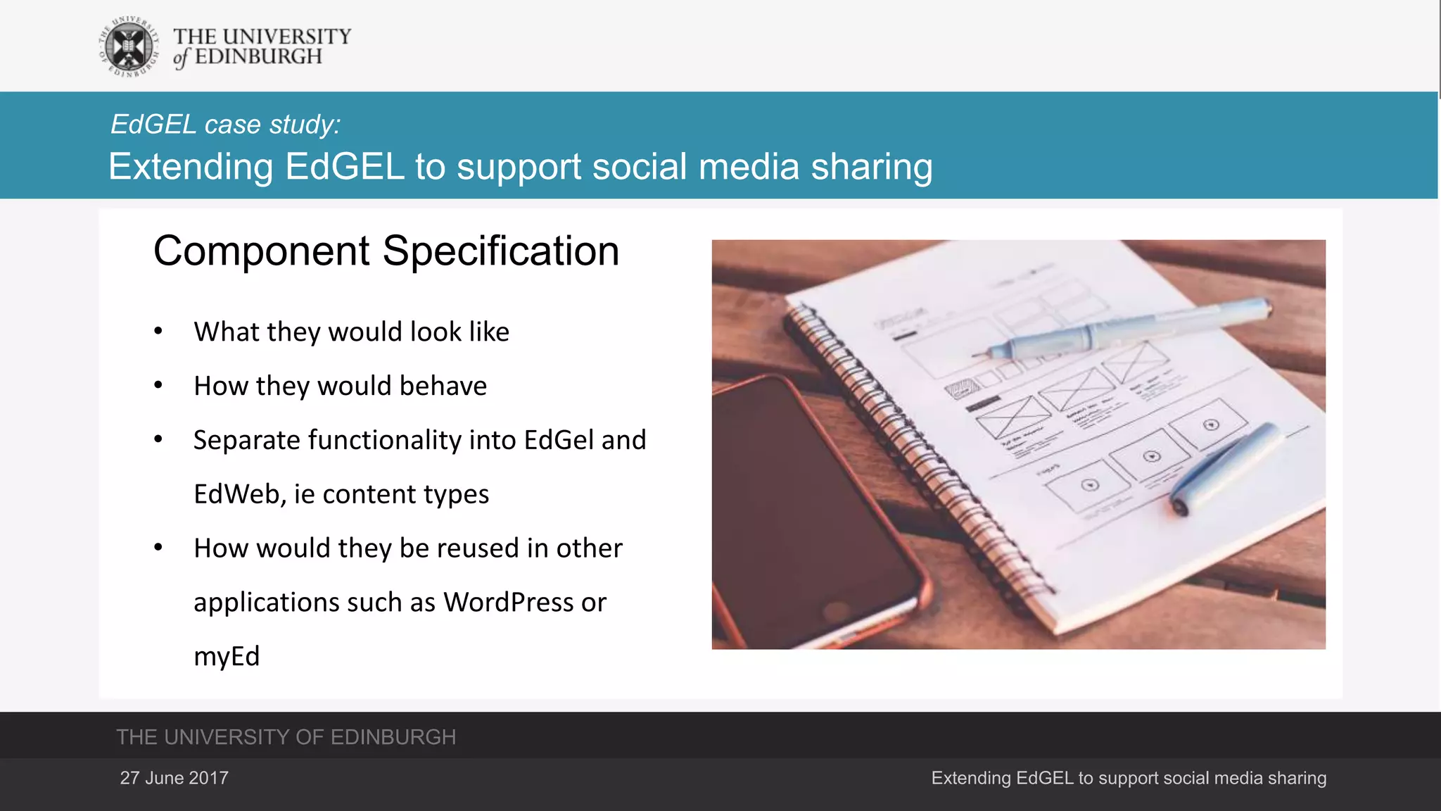 THE UNIVERSITY OF EDINBURGH
EdGEL case study:
27 June 2017 Extending EdGEL to support social media sharing
Extending EdGEL to support social media sharing
Component Specification
• What they would look like
• How they would behave
• Separate functionality into EdGel and
EdWeb, ie content types
• How would they be reused in other
applications such as WordPress or
myEd
 