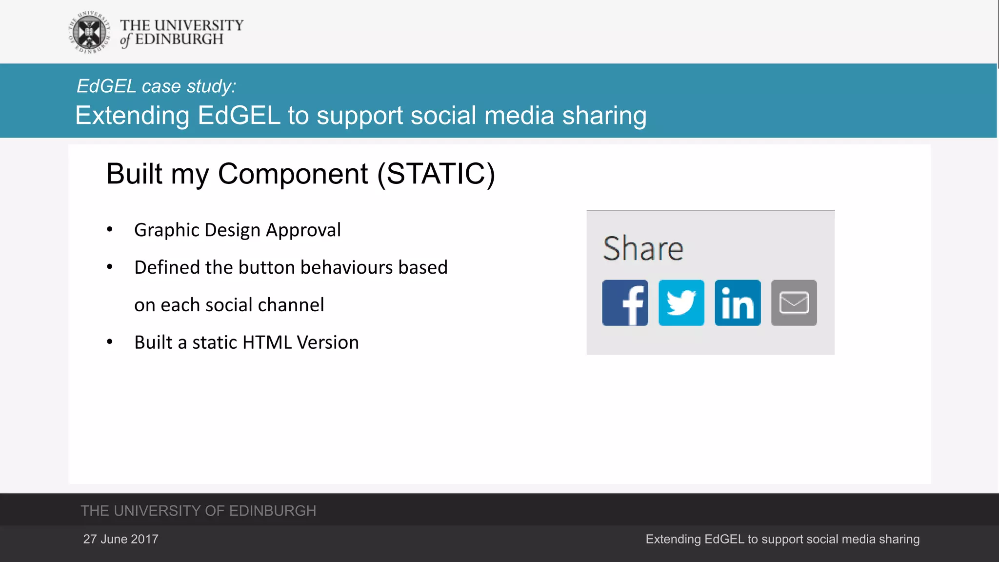 THE UNIVERSITY OF EDINBURGH
EdGEL case study:
27 June 2017 Extending EdGEL to support social media sharing
Extending EdGEL to support social media sharing
Built my Component (STATIC)
• Graphic Design Approval
• Defined the button behaviours based
on each social channel
• Built a static HTML Version
 