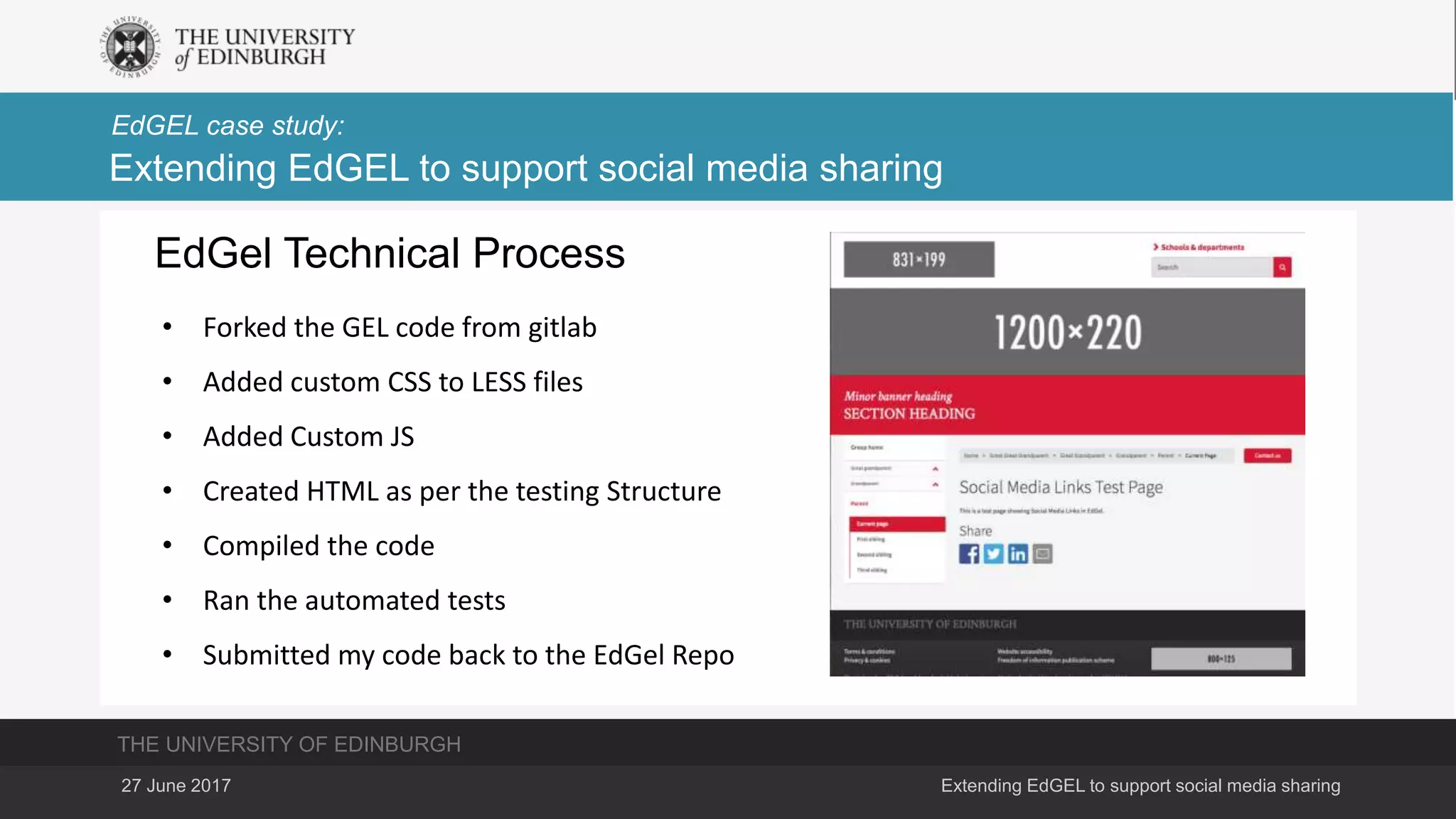 THE UNIVERSITY OF EDINBURGH
EdGEL case study:
27 June 2017 Extending EdGEL to support social media sharing
Extending EdGEL to support social media sharing
EdGel Technical Process
• Forked the GEL code from gitlab
• Added custom CSS to LESS files
• Added Custom JS
• Created HTML as per the testing Structure
• Compiled the code
• Ran the automated tests
• Submitted my code back to the EdGel Repo
 