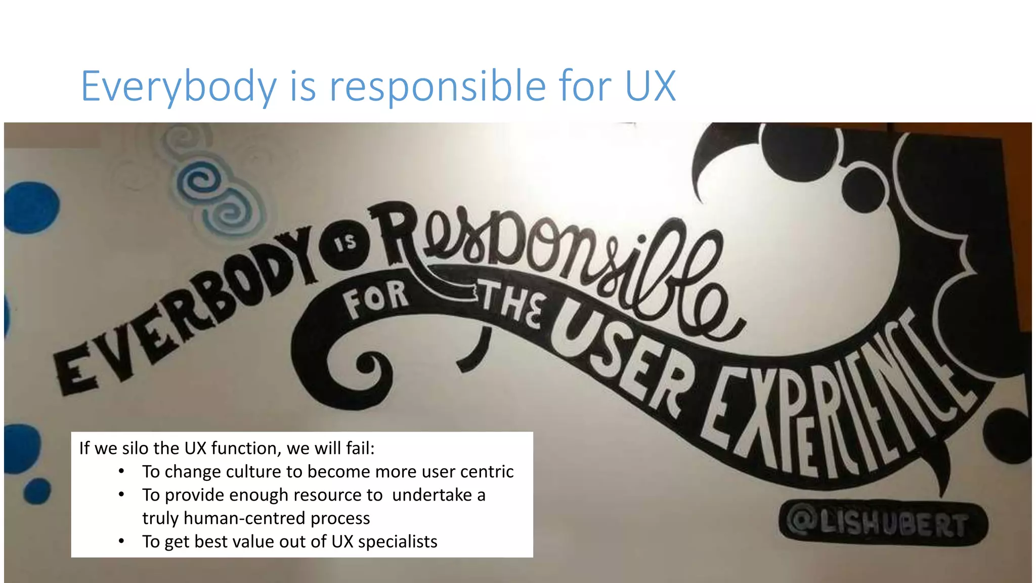 Everybody is responsible for UX
Everybody is responsible for the user experience.
We need to get to a place where UX empathy, curiosity,
communication is just part of a basic skills set.
Imagine if we were talking about writing. How crazy
would it be to expect one person on the team to do all
the work when stuff needed writing down?
If we silo the UX function, we will fail:
• To change culture to become more user centric
• To provide enough resource to undertake a
truly human-centred process
• To get best value out of UX specialists
 