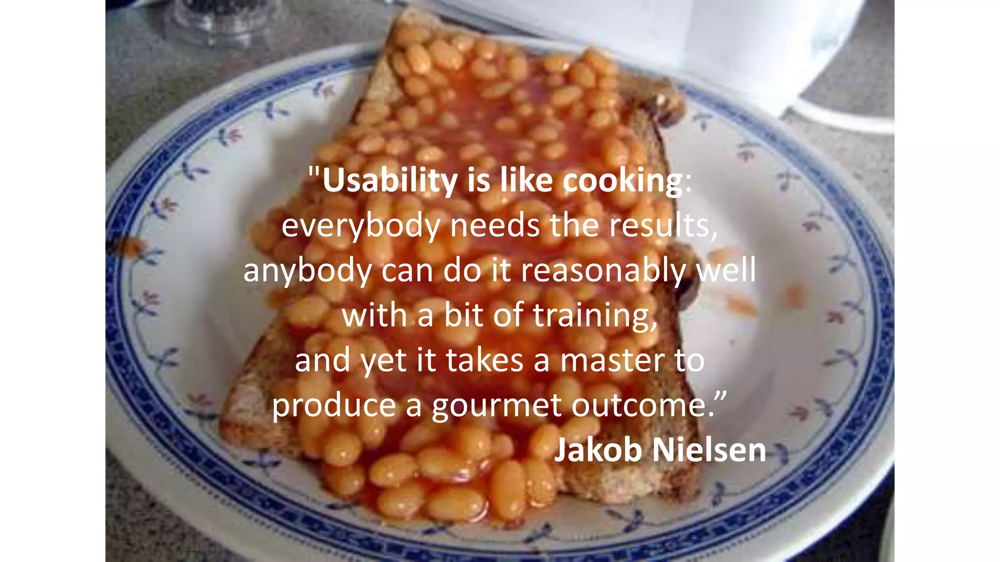 "Usability is like cooking:
everybody needs the results,
anybody can do it reasonably well
with a bit of training,
and yet it takes a master to
produce a gourmet outcome.”
Jakob Nielsen
 