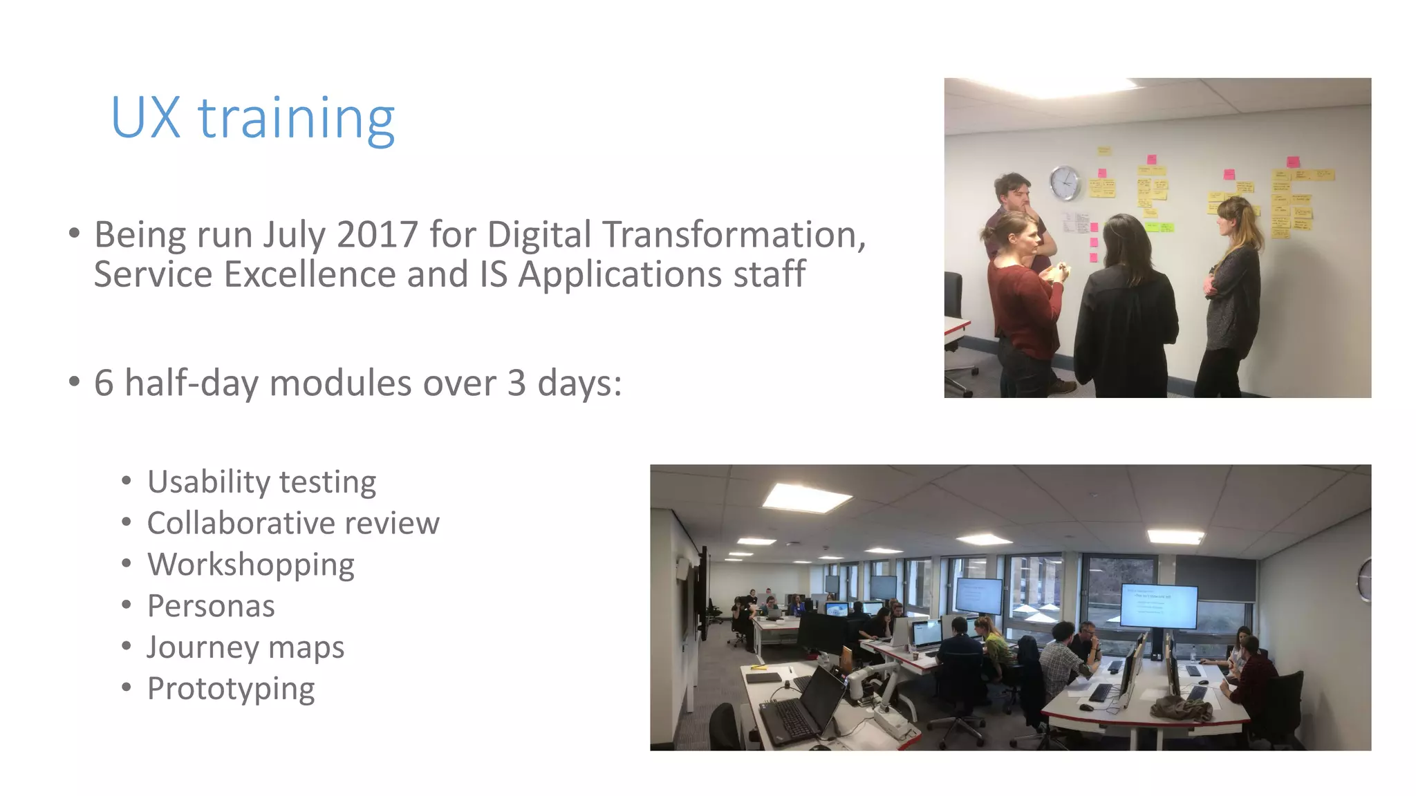 UX training
• Being run July 2017 for Digital Transformation,
Service Excellence and IS Applications staff
• 6 half-day modules over 3 days:
• Usability testing
• Collaborative review
• Workshopping
• Personas
• Journey maps
• Prototyping
 