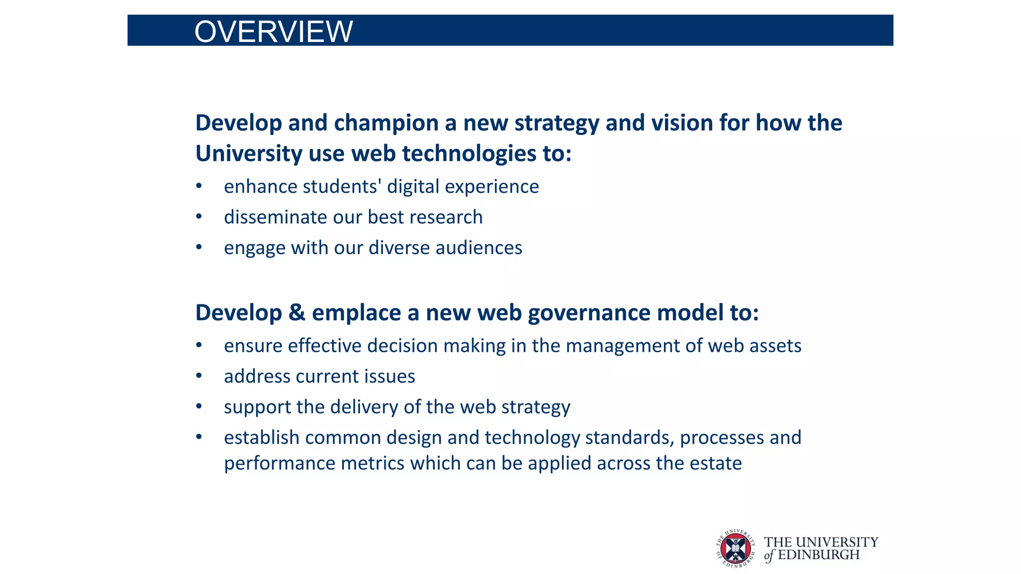 OVERVIEW
Develop and champion a new strategy and vision for how the
University use web technologies to:
• enhance students' digital experience
• disseminate our best research
• engage with our diverse audiences
Develop & emplace a new web governance model to:
• ensure effective decision making in the management of web assets
• address current issues
• support the delivery of the web strategy
• establish common design and technology standards, processes and
performance metrics which can be applied across the estate
 