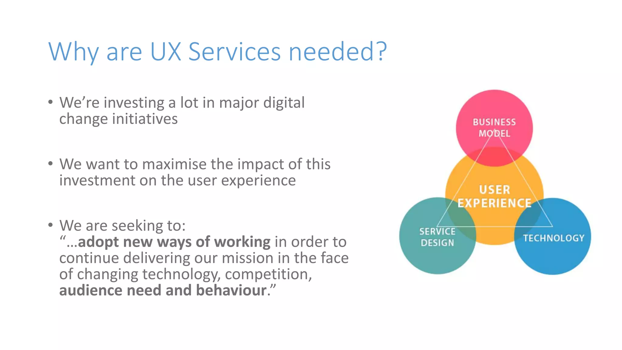 Why are UX Services needed?
• We’re investing a lot in major digital
change initiatives
• We want to maximise the impact of this
investment on the user experience
• We are seeking to:
“…adopt new ways of working in order to
continue delivering our mission in the face
of changing technology, competition,
audience need and behaviour.”
 