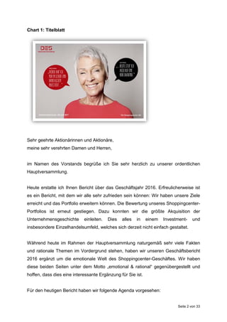 Seite 2 von 33
Chart 1: Titelblatt
Sehr geehrte Aktionärinnen und Aktionäre,
meine sehr verehrten Damen und Herren,
im Namen des Vorstands begrüße ich Sie sehr herzlich zu unserer ordentlichen
Hauptversammlung.
Heute erstatte ich Ihnen Bericht über das Geschäftsjahr 2016. Erfreulicherweise ist
es ein Bericht, mit dem wir alle sehr zufrieden sein können: Wir haben unsere Ziele
erreicht und das Portfolio erweitern können. Die Bewertung unseres Shoppingcenter-
Portfolios ist erneut gestiegen. Dazu konnten wir die größte Akquisition der
Unternehmensgeschichte einleiten. Dies alles in einem Investment- und
insbesondere Einzelhandelsumfeld, welches sich derzeit nicht einfach gestaltet.
Während heute im Rahmen der Hauptversammlung naturgemäß sehr viele Fakten
und rationale Themen im Vordergrund stehen, haben wir unseren Geschäftsbericht
2016 ergänzt um die emotionale Welt des Shoppingcenter-Geschäftes. Wir haben
diese beiden Seiten unter dem Motto „emotional & rational“ gegenübergestellt und
hoffen, dass dies eine interessante Ergänzung für Sie ist.
Für den heutigen Bericht haben wir folgende Agenda vorgesehen:
 