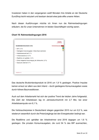 Seite 20 von 33
Investoren haben in den vergangenen zwölf Monaten ihre Anteile an der Deutsche
EuroShop leicht reduziert und besitzen derzeit etwa jede elfte unserer Aktien.
Nach diesen Ausführungen möchte ich Ihnen nun die Rahmenbedingungen
erläutern, die für unser Unternehmen im letzten Geschäftsjahr wichtig waren.
Chart 19: Rahmenbedingungen 2016
Das deutsche Bruttoinlandsprodukt ist 2016 um 1,9 % gestiegen. Positive Impulse
kamen erneut vor allem aus dem Inland – durch gestiegene Konsumausgaben sowie
durch höhere Bauinvestitionen.
Auch auf dem Arbeitsmarkt hat sich der positive Trend der letzten Jahre fortgesetzt.
Die Zahl der Arbeitslosen lag im Jahresdurchschnitt mit 2,7 Mio. bei einer
Arbeitslosenquote von 6,1 %.
Die Verbraucherpreise in Deutschland stiegen gegenüber 2015 nur um 0,5 %, was
wiederum wesentlich durch die Preisrückgänge bei den Energiekosten bedingt war.
Die Reallöhne und -gehälter der Arbeitnehmer sind 2016 dagegen um 1,8 %
gestiegen. Die privaten Konsumausgaben, die rund 54 % des BIP ausmachten,
 