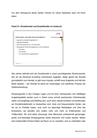 Seite 22 von 33
Vor dem Hintergrund dieser Zahlen möchte ich meine Gedanken dazu mit Ihnen
teilen:
Chart 21: Einzelhandel und Einzelhändler im Umbruch
Seit Jahren befindet sich der Einzelhandel in einem grundlegenden Strukturwandel,
den wir als Deutsche EuroShop aufmerksam begleiten. Dabei gehört der Wandel
grundsätzlich zum Handel, er gibt neue Impulse, schafft neue Angebote und hält den
Markt attraktiv – der Wandel ist damit ein notwendiger und natürlicher Prozess der
Weiterentwicklung.
Shoppingcenter in den richtigen Lagen und mit einer interessanten und vielfältigen
Angebotspalette werden auch in Zeiten eines schnell wachsenden Onlinehandels
weiter und langfristig zukunftsfähig sein, auch wenn aktuell sichtbare Umverteilungen
am Einzelhandelsmarkt zu beobachten sind. Gute und frequenzstarke Center, wie
wir sie im Portfolio haben, sind nicht nur lebendige Marktplätze und Orte des
Einkaufens, sie wandeln sich zudem mehr und mehr zu Erlebnisorten und
Treffpunkten. Wir sind daher überzeugt, dass Menschen professionell gemanagte,
große und lebendige Shoppingcenter weiter besuchen und nutzen werden. Neben
dem traditionellen Einkauf bieten sie Raum um zu verweilen, sich zu unterhalten oder
 