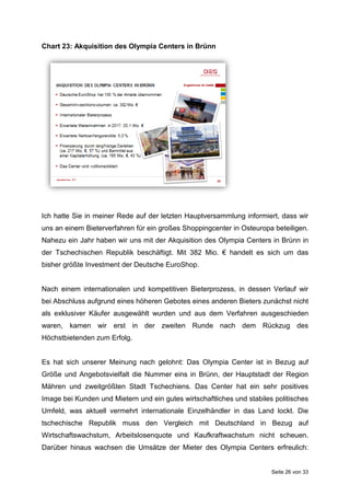 Seite 26 von 33
Chart 23: Akquisition des Olympia Centers in Brünn
Ich hatte Sie in meiner Rede auf der letzten Hauptversammlung informiert, dass wir
uns an einem Bieterverfahren für ein großes Shoppingcenter in Osteuropa beteiligen.
Nahezu ein Jahr haben wir uns mit der Akquisition des Olympia Centers in Brünn in
der Tschechischen Republik beschäftigt. Mit 382 Mio. € handelt es sich um das
bisher größte Investment der Deutsche EuroShop.
Nach einem internationalen und kompetitiven Bieterprozess, in dessen Verlauf wir
bei Abschluss aufgrund eines höheren Gebotes eines anderen Bieters zunächst nicht
als exklusiver Käufer ausgewählt wurden und aus dem Verfahren ausgeschieden
waren, kamen wir erst in der zweiten Runde nach dem Rückzug des
Höchstbietenden zum Erfolg.
Es hat sich unserer Meinung nach gelohnt: Das Olympia Center ist in Bezug auf
Größe und Angebotsvielfalt die Nummer eins in Brünn, der Hauptstadt der Region
Mähren und zweitgrößten Stadt Tschechiens. Das Center hat ein sehr positives
Image bei Kunden und Mietern und ein gutes wirtschaftliches und stabiles politisches
Umfeld, was aktuell vermehrt internationale Einzelhändler in das Land lockt. Die
tschechische Republik muss den Vergleich mit Deutschland in Bezug auf
Wirtschaftswachstum, Arbeitslosenquote und Kaufkraftwachstum nicht scheuen.
Darüber hinaus wachsen die Umsätze der Mieter des Olympia Centers erfreulich:
 