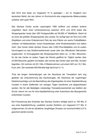 Seite 27 von 33
Seit 2014 sind diese um insgesamt 15 % gestiegen – ein im Vergleich zum
deutschen Markt, der seit Jahren im Durchschnitt eher stagnierende Mieterumsätze
aufweist, sehr guter Wert.
Das Olympia Center wurde ursprünglich 1999 eröffnet und seitdem laufend
vergrößert. Nach einer Umstrukturierung zwischen 2014 und 2016 bietet das
Shoppingcenter heute über 200 Fachgeschäfte auf 85.000 m2
Mietfläche. Damit ist
es eines der größten Shoppingcenter des Landes. Es verfügt über ein Kino mit 2.300
Sitzplätzen und einen Entertainment Park der eine Fläche von sechs Fußballfeldern
umfasst: mit Kletterwänden, einem Amphitheater, einer Kindereisenbahn und vielem
mehr. Das Center bietet darüber hinaus über 4.000 Pkw-Stellplätze und ist zudem
hervorragend an das Straßenverkehrsnetz sowie über den öffentlichen Nahverkehr
angebunden. Im Einzugsgebiet des Shoppingcenters leben ca. 1,2 Mio. Menschen,
für die das Center an sieben Tagen der Woche geöffnet ist. Täglich werden über
23.000 Besucher gezählt und letztes Jahr konnte das Center über acht Mio. Kunden
begrüßen. Wir rechnen mit 20,1 Mio. € Mieteinnahmen und einem NOI von 19,1 Mio.
€ pro Jahr. Der erwartete NOI-Rendite liegt damit bei 5,1 %.
Trotz der langen Verhandlungen war der Abschluss der Transaktion sehr eng
getaktet: die Unterzeichnung des Kaufvertrages, der Abschluss der zugehörigen
Darlehensverträge und die Beschaffung des Eigenkapitals mit einer Kapitalerhöhung
mussten in einem Zeitfenster von wenigen Tagen koordiniert und abgeschlossen
werden. Die für alle Beteiligten notwendige Transaktionssicherheit war letztlich der
Grund, warum wir uns für eine Kapitalerhöhung unter Ausschluss des Bezugsrechts
entscheiden mussten.
Die Finanzierung des Erwerbes des Olympia Centers erfolgte damit zu 165 Mio. €
aus einer Kapitalerhöhung, zusätzlich wurden Darlehen von insgesamt 217 Mio. €
aufgenommen, für die ein attraktiver, langfristiger Zinssatz von durchschnittlich 2,0 %
gesichert werden konnte.
 