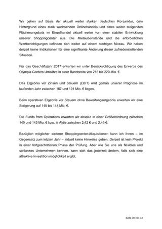 Seite 30 von 33
Wir gehen auf Basis der aktuell weiter starken deutschen Konjunktur, dem
Hintergrund eines stark wachsenden Onlinehandels und eines weiter steigenden
Flächenangebots im Einzelhandel aktuell weiter von einer stabilen Entwicklung
unserer Shoppingcenter aus. Die Mietaußenstände und die erforderlichen
Wertberichtigungen befinden sich weiter auf einem niedrigen Niveau. Wir haben
derzeit keine Indikationen für eine signifikante Änderung dieser zufriedenstellenden
Situation.
Für das Geschäftsjahr 2017 erwarten wir unter Berücksichtigung des Erwerbs des
Olympia Centers Umsätze in einer Bandbreite von 216 bis 220 Mio. €.
Das Ergebnis vor Zinsen und Steuern (EBIT) wird gemäß unserer Prognose im
laufenden Jahr zwischen 187 und 191 Mio. € liegen.
Beim operativen Ergebnis vor Steuern ohne Bewertungsergebnis erwarten wir eine
Steigerung auf 145 bis 148 Mio. €.
Die Funds from Operations erwarten wir absolut in einer Größenordnung zwischen
140 und 143 Mio. € bzw. je Aktie zwischen 2,42 € und 2,46 €.
Bezüglich möglicher weiterer Shoppingcenter-Akquisitionen kann ich Ihnen – im
Gegensatz zum letzten Jahr – aktuell keine Hinweise geben. Derzeit ist kein Projekt
in einer fortgeschrittenen Phase der Prüfung. Aber wie Sie uns als flexibles und
schlankes Unternehmen kennen, kann sich das jederzeit ändern, falls sich eine
attraktive Investitionsmöglichkeit ergibt.
 