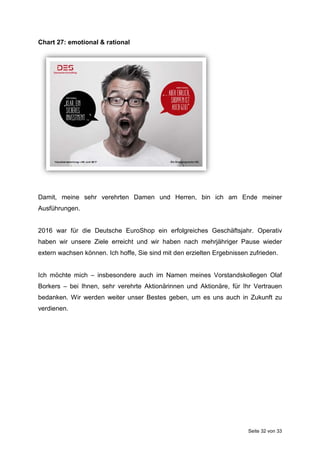 Seite 32 von 33
Chart 27: emotional & rational
Damit, meine sehr verehrten Damen und Herren, bin ich am Ende meiner
Ausführungen.
2016 war für die Deutsche EuroShop ein erfolgreiches Geschäftsjahr. Operativ
haben wir unsere Ziele erreicht und wir haben nach mehrjähriger Pause wieder
extern wachsen können. Ich hoffe, Sie sind mit den erzielten Ergebnissen zufrieden.
Ich möchte mich – insbesondere auch im Namen meines Vorstandskollegen Olaf
Borkers – bei Ihnen, sehr verehrte Aktionärinnen und Aktionäre, für Ihr Vertrauen
bedanken. Wir werden weiter unser Bestes geben, um es uns auch in Zukunft zu
verdienen.
 