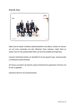 Seite 33 von 33
Chart 28: Team
Dabei sind wir beiden Vorstände selbstverständlich nicht alleine, sondern wir können
uns auf unser routiniertes und sehr effizientes Team verlassen. Vielen Dank an
dieses Team für die professionelle Arbeit und die hohe Qualität der Ergebnisse.
Unserem Aufsichtsrat danken wir ebenfalls für die wie gewohnt gute, vertrauensvolle
und effiziente Zusammenarbeit.
Wir freuen uns darauf, die Zukunft unseres Unternehmens gemeinsam mit Ihnen und
für Sie zu gestalten.
Herzlichen Dank für Ihre Aufmerksamkeit.
 