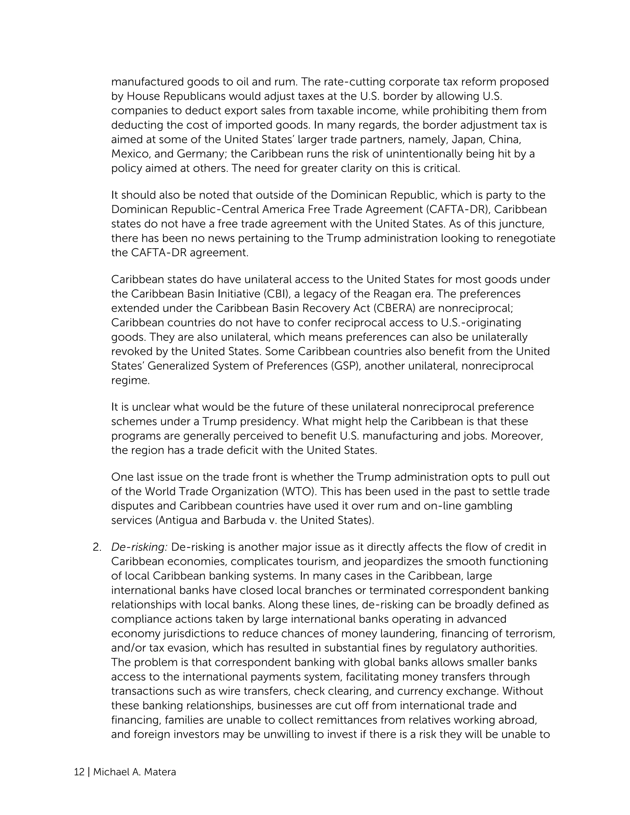 12 | Michael A. Matera
manufactured goods to oil and rum. The rate-cutting corporate tax reform proposed
by House Republicans would adjust taxes at the U.S. border by allowing U.S.
companies to deduct export sales from taxable income, while prohibiting them from
deducting the cost of imported goods. In many regards, the border adjustment tax is
aimed at some of the United States’ larger trade partners, namely, Japan, China,
Mexico, and Germany; the Caribbean runs the risk of unintentionally being hit by a
policy aimed at others. The need for greater clarity on this is critical.
It should also be noted that outside of the Dominican Republic, which is party to the
Dominican Republic-Central America Free Trade Agreement (CAFTA-DR), Caribbean
states do not have a free trade agreement with the United States. As of this juncture,
there has been no news pertaining to the Trump administration looking to renegotiate
the CAFTA-DR agreement.
Caribbean states do have unilateral access to the United States for most goods under
the Caribbean Basin Initiative (CBI), a legacy of the Reagan era. The preferences
extended under the Caribbean Basin Recovery Act (CBERA) are nonreciprocal;
Caribbean countries do not have to confer reciprocal access to U.S.-originating
goods. They are also unilateral, which means preferences can also be unilaterally
revoked by the United States. Some Caribbean countries also benefit from the United
States’ Generalized System of Preferences (GSP), another unilateral, nonreciprocal
regime.
It is unclear what would be the future of these unilateral nonreciprocal preference
schemes under a Trump presidency. What might help the Caribbean is that these
programs are generally perceived to benefit U.S. manufacturing and jobs. Moreover,
the region has a trade deficit with the United States.
One last issue on the trade front is whether the Trump administration opts to pull out
of the World Trade Organization (WTO). This has been used in the past to settle trade
disputes and Caribbean countries have used it over rum and on-line gambling
services (Antigua and Barbuda v. the United States).
2. De-risking: De-risking is another major issue as it directly affects the flow of credit in
Caribbean economies, complicates tourism, and jeopardizes the smooth functioning
of local Caribbean banking systems. In many cases in the Caribbean, large
international banks have closed local branches or terminated correspondent banking
relationships with local banks. Along these lines, de-risking can be broadly defined as
compliance actions taken by large international banks operating in advanced
economy jurisdictions to reduce chances of money laundering, financing of terrorism,
and/or tax evasion, which has resulted in substantial fines by regulatory authorities.
The problem is that correspondent banking with global banks allows smaller banks
access to the international payments system, facilitating money transfers through
transactions such as wire transfers, check clearing, and currency exchange. Without
these banking relationships, businesses are cut off from international trade and
financing, families are unable to collect remittances from relatives working abroad,
and foreign investors may be unwilling to invest if there is a risk they will be unable to
 