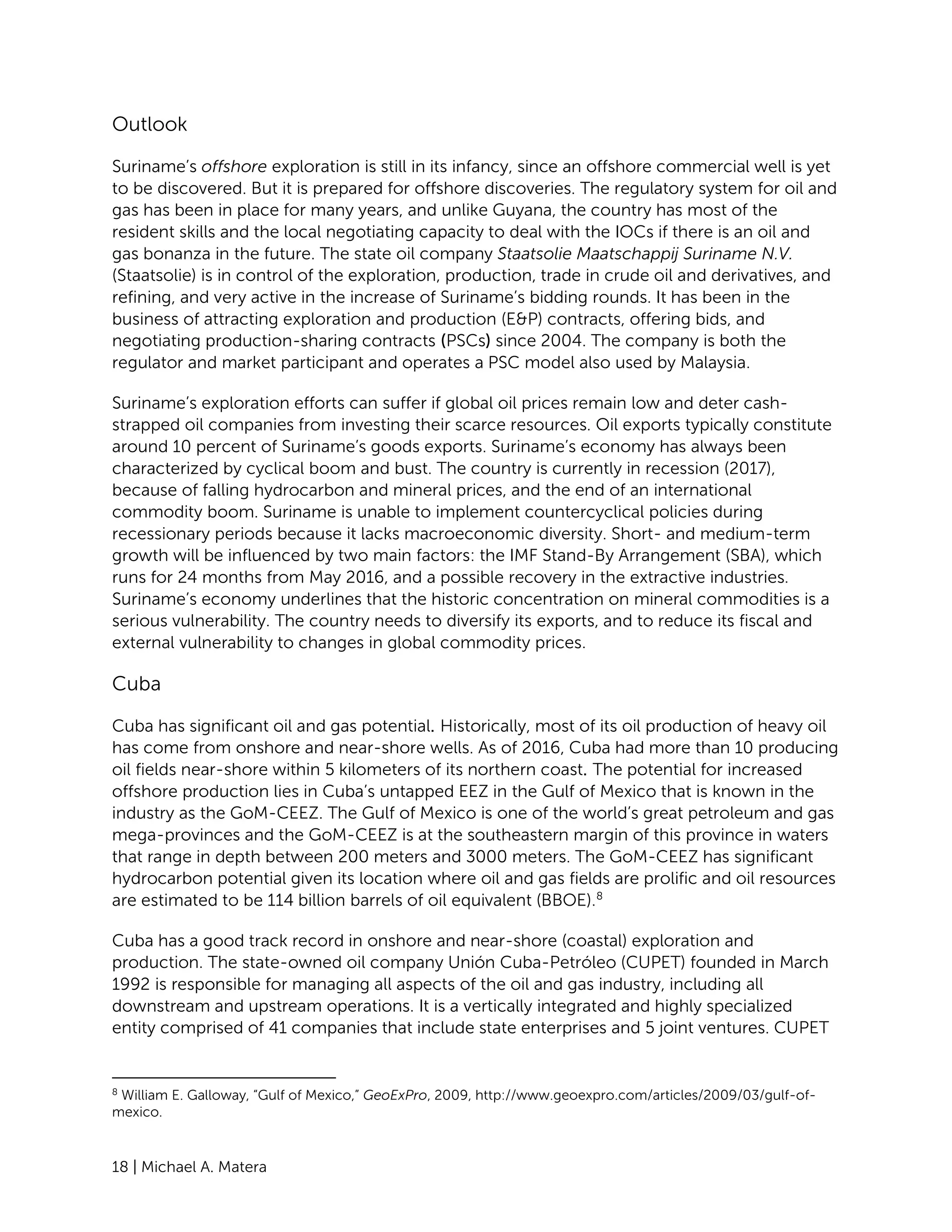 18 | Michael A. Matera
Outlook
Suriname’s offshore exploration is still in its infancy, since an offshore commercial well is yet
to be discovered. But it is prepared for offshore discoveries. The regulatory system for oil and
gas has been in place for many years, and unlike Guyana, the country has most of the
resident skills and the local negotiating capacity to deal with the IOCs if there is an oil and
gas bonanza in the future. The state oil company Staatsolie Maatschappij Suriname N.V.
(Staatsolie) is in control of the exploration, production, trade in crude oil and derivatives, and
refining, and very active in the increase of Suriname’s bidding rounds. It has been in the
business of attracting exploration and production (E&P) contracts, offering bids, and
negotiating production-sharing contracts (PSCs) since 2004. The company is both the
regulator and market participant and operates a PSC model also used by Malaysia.
Suriname’s exploration efforts can suffer if global oil prices remain low and deter cash-
strapped oil companies from investing their scarce resources. Oil exports typically constitute
around 10 percent of Suriname’s goods exports. Suriname’s economy has always been
characterized by cyclical boom and bust. The country is currently in recession (2017),
because of falling hydrocarbon and mineral prices, and the end of an international
commodity boom. Suriname is unable to implement countercyclical policies during
recessionary periods because it lacks macroeconomic diversity. Short- and medium-term
growth will be influenced by two main factors: the IMF Stand-By Arrangement (SBA), which
runs for 24 months from May 2016, and a possible recovery in the extractive industries.
Suriname’s economy underlines that the historic concentration on mineral commodities is a
serious vulnerability. The country needs to diversify its exports, and to reduce its fiscal and
external vulnerability to changes in global commodity prices.
Cuba
Cuba has significant oil and gas potential. Historically, most of its oil production of heavy oil
has come from onshore and near-shore wells. As of 2016, Cuba had more than 10 producing
oil fields near-shore within 5 kilometers of its northern coast. The potential for increased
offshore production lies in Cuba’s untapped EEZ in the Gulf of Mexico that is known in the
industry as the GoM-CEEZ. The Gulf of Mexico is one of the world’s great petroleum and gas
mega-provinces and the GoM-CEEZ is at the southeastern margin of this province in waters
that range in depth between 200 meters and 3000 meters. The GoM-CEEZ has significant
hydrocarbon potential given its location where oil and gas fields are prolific and oil resources
are estimated to be 114 billion barrels of oil equivalent (BBOE).8
Cuba has a good track record in onshore and near-shore (coastal) exploration and
production. The state-owned oil company Unión Cuba-Petróleo (CUPET) founded in March
1992 is responsible for managing all aspects of the oil and gas industry, including all
downstream and upstream operations. It is a vertically integrated and highly specialized
entity comprised of 41 companies that include state enterprises and 5 joint ventures. CUPET
8
William E. Galloway, “Gulf of Mexico,” GeoExPro, 2009, http://www.geoexpro.com/articles/2009/03/gulf-of-
mexico.
 