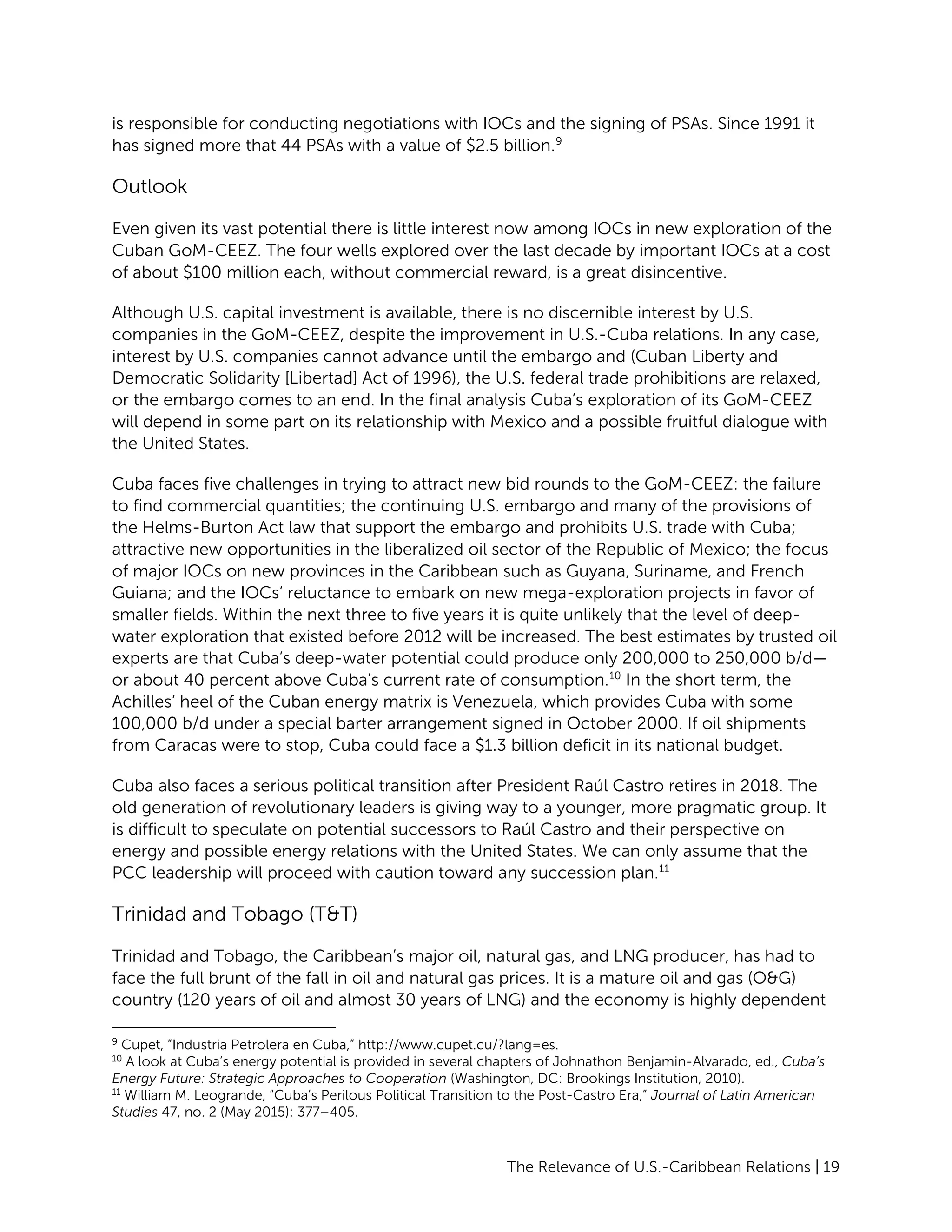 The Relevance of U.S.-Caribbean Relations | 19
is responsible for conducting negotiations with IOCs and the signing of PSAs. Since 1991 it
has signed more that 44 PSAs with a value of $2.5 billion.9
Outlook
Even given its vast potential there is little interest now among IOCs in new exploration of the
Cuban GoM-CEEZ. The four wells explored over the last decade by important IOCs at a cost
of about $100 million each, without commercial reward, is a great disincentive.
Although U.S. capital investment is available, there is no discernible interest by U.S.
companies in the GoM-CEEZ, despite the improvement in U.S.-Cuba relations. In any case,
interest by U.S. companies cannot advance until the embargo and (Cuban Liberty and
Democratic Solidarity [Libertad] Act of 1996), the U.S. federal trade prohibitions are relaxed,
or the embargo comes to an end. In the final analysis Cuba’s exploration of its GoM-CEEZ
will depend in some part on its relationship with Mexico and a possible fruitful dialogue with
the United States.
Cuba faces five challenges in trying to attract new bid rounds to the GoM-CEEZ: the failure
to find commercial quantities; the continuing U.S. embargo and many of the provisions of
the Helms-Burton Act law that support the embargo and prohibits U.S. trade with Cuba;
attractive new opportunities in the liberalized oil sector of the Republic of Mexico; the focus
of major IOCs on new provinces in the Caribbean such as Guyana, Suriname, and French
Guiana; and the IOCs’ reluctance to embark on new mega-exploration projects in favor of
smaller fields. Within the next three to five years it is quite unlikely that the level of deep-
water exploration that existed before 2012 will be increased. The best estimates by trusted oil
experts are that Cuba’s deep-water potential could produce only 200,000 to 250,000 b/d—
or about 40 percent above Cuba’s current rate of consumption.10
In the short term, the
Achilles’ heel of the Cuban energy matrix is Venezuela, which provides Cuba with some
100,000 b/d under a special barter arrangement signed in October 2000. If oil shipments
from Caracas were to stop, Cuba could face a $1.3 billion deficit in its national budget.
Cuba also faces a serious political transition after President Raúl Castro retires in 2018. The
old generation of revolutionary leaders is giving way to a younger, more pragmatic group. It
is difficult to speculate on potential successors to Raúl Castro and their perspective on
energy and possible energy relations with the United States. We can only assume that the
PCC leadership will proceed with caution toward any succession plan.11
Trinidad and Tobago (T&T)
Trinidad and Tobago, the Caribbean’s major oil, natural gas, and LNG producer, has had to
face the full brunt of the fall in oil and natural gas prices. It is a mature oil and gas (O&G)
country (120 years of oil and almost 30 years of LNG) and the economy is highly dependent
9
Cupet, “Industria Petrolera en Cuba,” http://www.cupet.cu/?lang=es.
10
A look at Cuba’s energy potential is provided in several chapters of Johnathon Benjamin-Alvarado, ed., Cuba’s
Energy Future: Strategic Approaches to Cooperation (Washington, DC: Brookings Institution, 2010).
11
William M. Leogrande, “Cuba’s Perilous Political Transition to the Post-Castro Era,” Journal of Latin American
Studies 47, no. 2 (May 2015): 377–405.
 