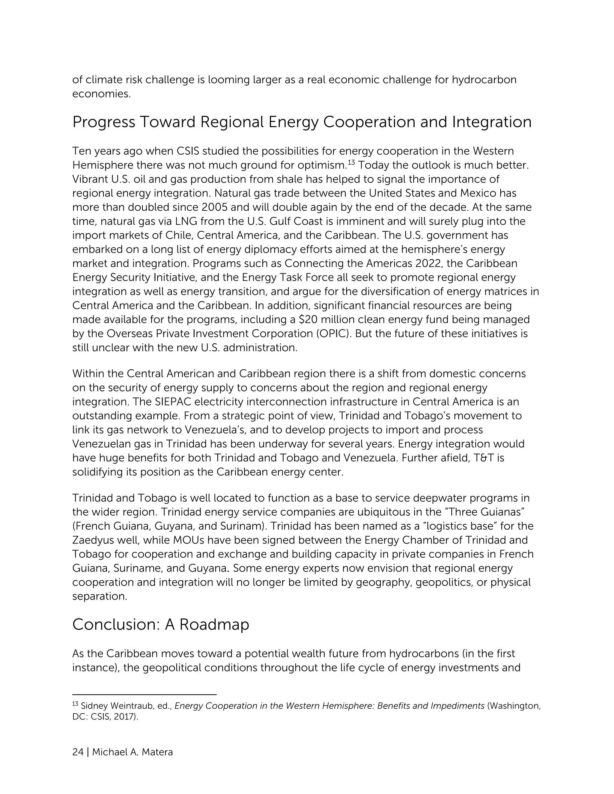24 | Michael A. Matera
of climate risk challenge is looming larger as a real economic challenge for hydrocarbon
economies.
Progress Toward Regional Energy Cooperation and Integration
Ten years ago when CSIS studied the possibilities for energy cooperation in the Western
Hemisphere there was not much ground for optimism.13
Today the outlook is much better.
Vibrant U.S. oil and gas production from shale has helped to signal the importance of
regional energy integration. Natural gas trade between the United States and Mexico has
more than doubled since 2005 and will double again by the end of the decade. At the same
time, natural gas via LNG from the U.S. Gulf Coast is imminent and will surely plug into the
import markets of Chile, Central America, and the Caribbean. The U.S. government has
embarked on a long list of energy diplomacy efforts aimed at the hemisphere’s energy
market and integration. Programs such as Connecting the Americas 2022, the Caribbean
Energy Security Initiative, and the Energy Task Force all seek to promote regional energy
integration as well as energy transition, and argue for the diversification of energy matrices in
Central America and the Caribbean. In addition, significant financial resources are being
made available for the programs, including a $20 million clean energy fund being managed
by the Overseas Private Investment Corporation (OPIC). But the future of these initiatives is
still unclear with the new U.S. administration.
Within the Central American and Caribbean region there is a shift from domestic concerns
on the security of energy supply to concerns about the region and regional energy
integration. The SIEPAC electricity interconnection infrastructure in Central America is an
outstanding example. From a strategic point of view, Trinidad and Tobago’s movement to
link its gas network to Venezuela’s, and to develop projects to import and process
Venezuelan gas in Trinidad has been underway for several years. Energy integration would
have huge benefits for both Trinidad and Tobago and Venezuela. Further afield, T&T is
solidifying its position as the Caribbean energy center.
Trinidad and Tobago is well located to function as a base to service deepwater programs in
the wider region. Trinidad energy service companies are ubiquitous in the “Three Guianas”
(French Guiana, Guyana, and Surinam). Trinidad has been named as a “logistics base” for the
Zaedyus well, while MOUs have been signed between the Energy Chamber of Trinidad and
Tobago for cooperation and exchange and building capacity in private companies in French
Guiana, Suriname, and Guyana. Some energy experts now envision that regional energy
cooperation and integration will no longer be limited by geography, geopolitics, or physical
separation.
Conclusion: A Roadmap
As the Caribbean moves toward a potential wealth future from hydrocarbons (in the first
instance), the geopolitical conditions throughout the life cycle of energy investments and
13
Sidney Weintraub, ed., Energy Cooperation in the Western Hemisphere: Benefits and Impediments (Washington,
DC: CSIS, 2017).
 