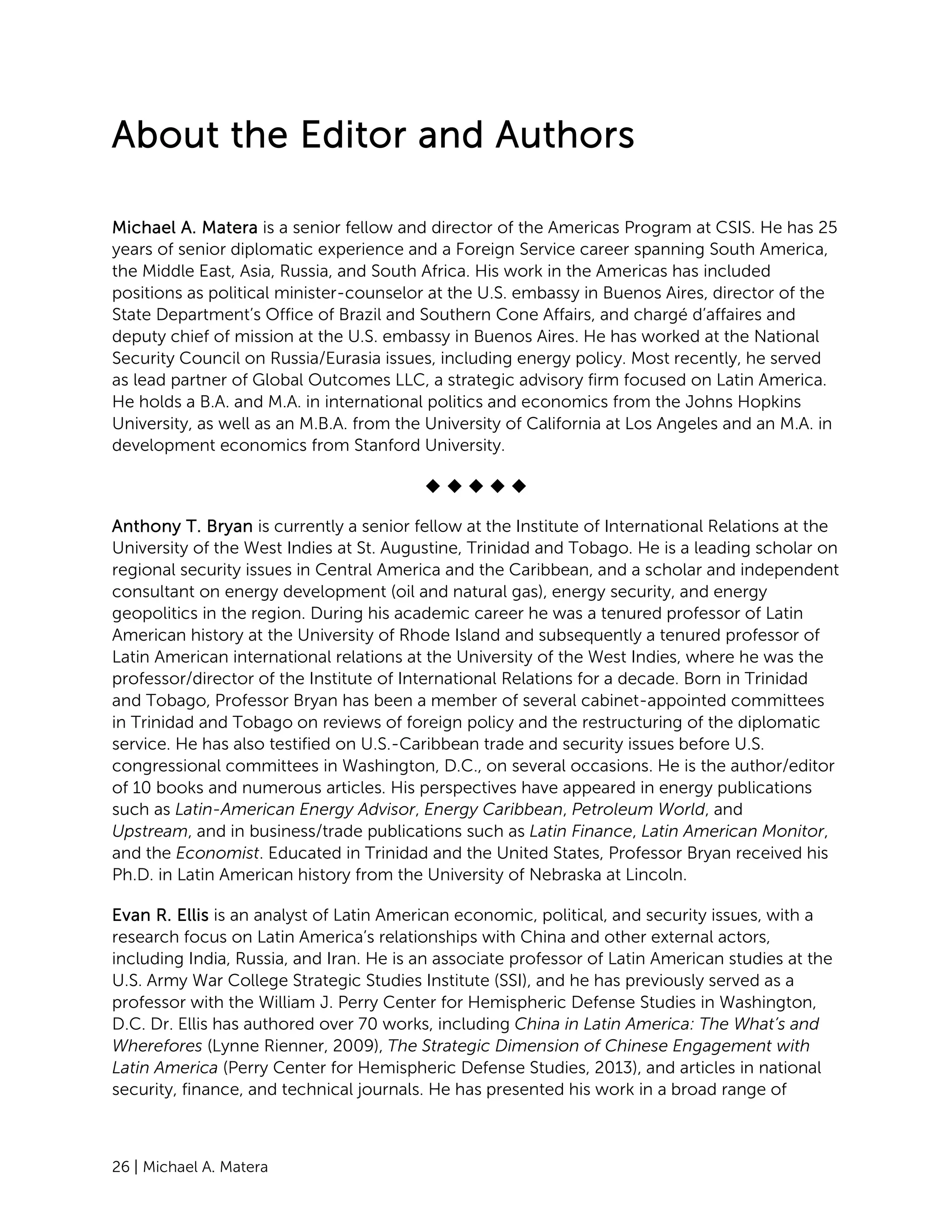 26 | Michael A. Matera
About the Editor and Authors
Michael A. Matera is a senior fellow and director of the Americas Program at CSIS. He has 25
years of senior diplomatic experience and a Foreign Service career spanning South America,
the Middle East, Asia, Russia, and South Africa. His work in the Americas has included
positions as political minister-counselor at the U.S. embassy in Buenos Aires, director of the
State Department’s Office of Brazil and Southern Cone Affairs, and chargé d’affaires and
deputy chief of mission at the U.S. embassy in Buenos Aires. He has worked at the National
Security Council on Russia/Eurasia issues, including energy policy. Most recently, he served
as lead partner of Global Outcomes LLC, a strategic advisory firm focused on Latin America.
He holds a B.A. and M.A. in international politics and economics from the Johns Hopkins
University, as well as an M.B.A. from the University of California at Los Angeles and an M.A. in
development economics from Stanford University.
    
Anthony T. Bryan is currently a senior fellow at the Institute of International Relations at the
University of the West Indies at St. Augustine, Trinidad and Tobago. He is a leading scholar on
regional security issues in Central America and the Caribbean, and a scholar and independent
consultant on energy development (oil and natural gas), energy security, and energy
geopolitics in the region. During his academic career he was a tenured professor of Latin
American history at the University of Rhode Island and subsequently a tenured professor of
Latin American international relations at the University of the West Indies, where he was the
professor/director of the Institute of International Relations for a decade. Born in Trinidad
and Tobago, Professor Bryan has been a member of several cabinet-appointed committees
in Trinidad and Tobago on reviews of foreign policy and the restructuring of the diplomatic
service. He has also testified on U.S.-Caribbean trade and security issues before U.S.
congressional committees in Washington, D.C., on several occasions. He is the author/editor
of 10 books and numerous articles. His perspectives have appeared in energy publications
such as Latin-American Energy Advisor, Energy Caribbean, Petroleum World, and
Upstream, and in business/trade publications such as Latin Finance, Latin American Monitor,
and the Economist. Educated in Trinidad and the United States, Professor Bryan received his
Ph.D. in Latin American history from the University of Nebraska at Lincoln.
Evan R. Ellis is an analyst of Latin American economic, political, and security issues, with a
research focus on Latin America’s relationships with China and other external actors,
including India, Russia, and Iran. He is an associate professor of Latin American studies at the
U.S. Army War College Strategic Studies Institute (SSI), and he has previously served as a
professor with the William J. Perry Center for Hemispheric Defense Studies in Washington,
D.C. Dr. Ellis has authored over 70 works, including China in Latin America: The What’s and
Wherefores (Lynne Rienner, 2009), The Strategic Dimension of Chinese Engagement with
Latin America (Perry Center for Hemispheric Defense Studies, 2013), and articles in national
security, finance, and technical journals. He has presented his work in a broad range of
 