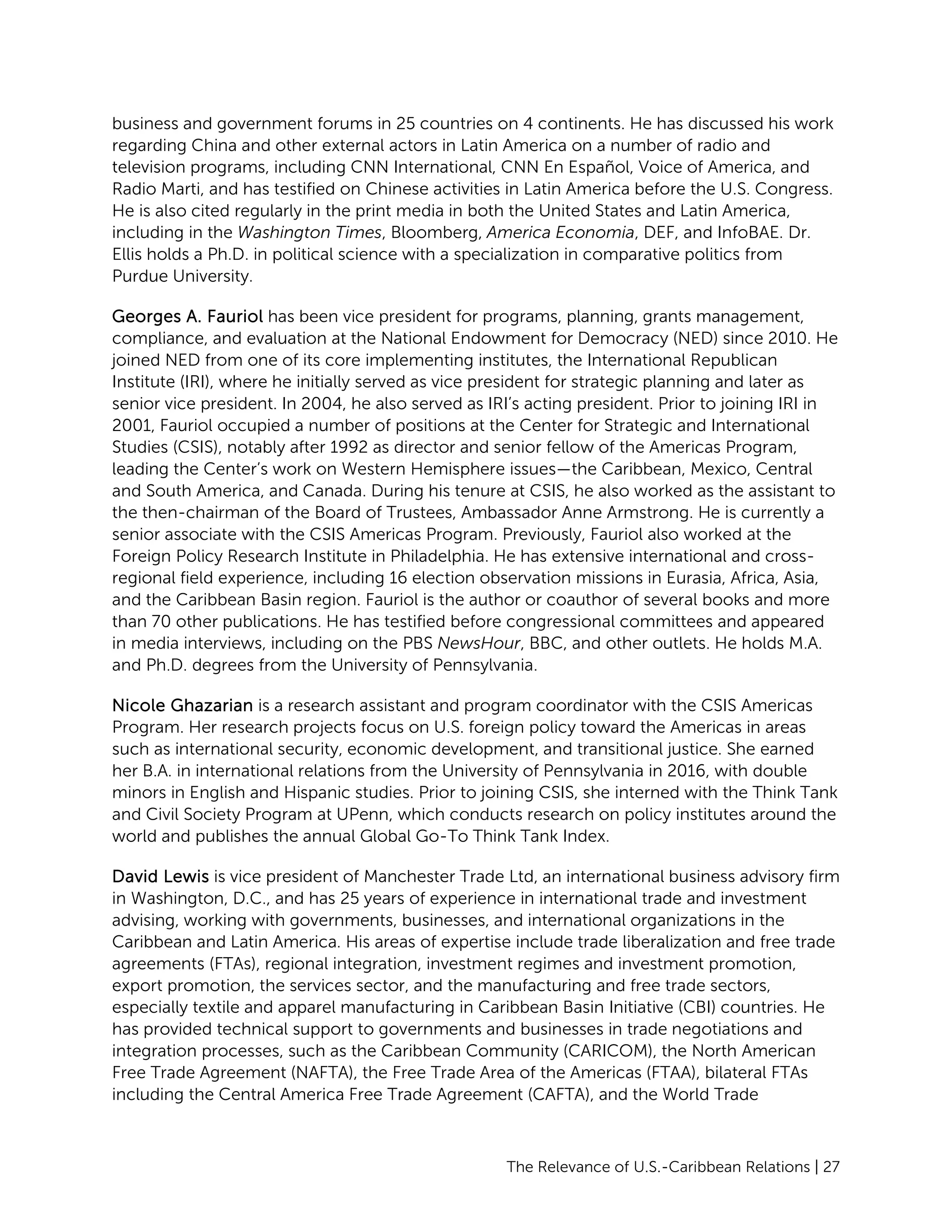 The Relevance of U.S.-Caribbean Relations | 27
business and government forums in 25 countries on 4 continents. He has discussed his work
regarding China and other external actors in Latin America on a number of radio and
television programs, including CNN International, CNN En Español, Voice of America, and
Radio Marti, and has testified on Chinese activities in Latin America before the U.S. Congress.
He is also cited regularly in the print media in both the United States and Latin America,
including in the Washington Times, Bloomberg, America Economia, DEF, and InfoBAE. Dr.
Ellis holds a Ph.D. in political science with a specialization in comparative politics from
Purdue University.
Georges A. Fauriol has been vice president for programs, planning, grants management,
compliance, and evaluation at the National Endowment for Democracy (NED) since 2010. He
joined NED from one of its core implementing institutes, the International Republican
Institute (IRI), where he initially served as vice president for strategic planning and later as
senior vice president. In 2004, he also served as IRI’s acting president. Prior to joining IRI in
2001, Fauriol occupied a number of positions at the Center for Strategic and International
Studies (CSIS), notably after 1992 as director and senior fellow of the Americas Program,
leading the Center’s work on Western Hemisphere issues—the Caribbean, Mexico, Central
and South America, and Canada. During his tenure at CSIS, he also worked as the assistant to
the then-chairman of the Board of Trustees, Ambassador Anne Armstrong. He is currently a
senior associate with the CSIS Americas Program. Previously, Fauriol also worked at the
Foreign Policy Research Institute in Philadelphia. He has extensive international and cross-
regional field experience, including 16 election observation missions in Eurasia, Africa, Asia,
and the Caribbean Basin region. Fauriol is the author or coauthor of several books and more
than 70 other publications. He has testified before congressional committees and appeared
in media interviews, including on the PBS NewsHour, BBC, and other outlets. He holds M.A.
and Ph.D. degrees from the University of Pennsylvania.
Nicole Ghazarian is a research assistant and program coordinator with the CSIS Americas
Program. Her research projects focus on U.S. foreign policy toward the Americas in areas
such as international security, economic development, and transitional justice. She earned
her B.A. in international relations from the University of Pennsylvania in 2016, with double
minors in English and Hispanic studies. Prior to joining CSIS, she interned with the Think Tank
and Civil Society Program at UPenn, which conducts research on policy institutes around the
world and publishes the annual Global Go-To Think Tank Index.
David Lewis is vice president of Manchester Trade Ltd, an international business advisory firm
in Washington, D.C., and has 25 years of experience in international trade and investment
advising, working with governments, businesses, and international organizations in the
Caribbean and Latin America. His areas of expertise include trade liberalization and free trade
agreements (FTAs), regional integration, investment regimes and investment promotion,
export promotion, the services sector, and the manufacturing and free trade sectors,
especially textile and apparel manufacturing in Caribbean Basin Initiative (CBI) countries. He
has provided technical support to governments and businesses in trade negotiations and
integration processes, such as the Caribbean Community (CARICOM), the North American
Free Trade Agreement (NAFTA), the Free Trade Area of the Americas (FTAA), bilateral FTAs
including the Central America Free Trade Agreement (CAFTA), and the World Trade
 