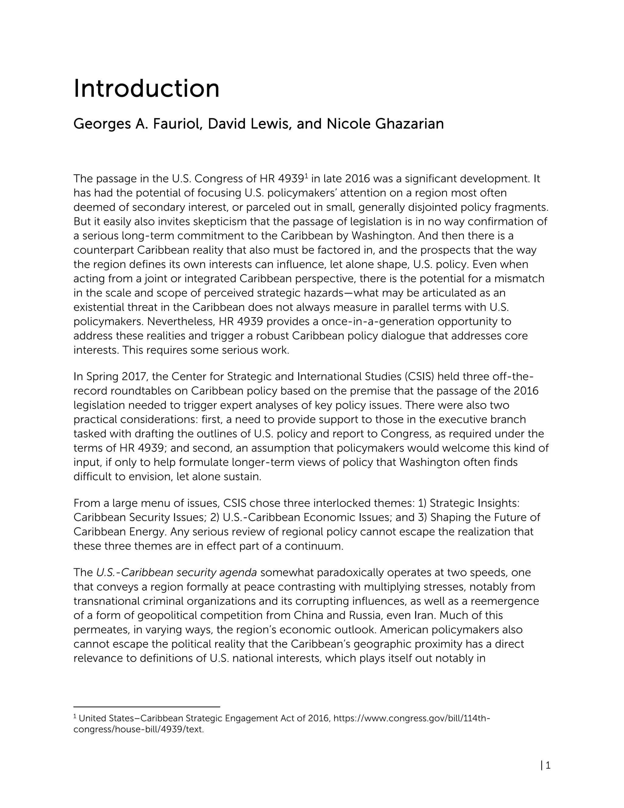 | 1
Introduction
Georges A. Fauriol, David Lewis, and Nicole Ghazarian
The passage in the U.S. Congress of HR 49391
in late 2016 was a significant development. It
has had the potential of focusing U.S. policymakers’ attention on a region most often
deemed of secondary interest, or parceled out in small, generally disjointed policy fragments.
But it easily also invites skepticism that the passage of legislation is in no way confirmation of
a serious long-term commitment to the Caribbean by Washington. And then there is a
counterpart Caribbean reality that also must be factored in, and the prospects that the way
the region defines its own interests can influence, let alone shape, U.S. policy. Even when
acting from a joint or integrated Caribbean perspective, there is the potential for a mismatch
in the scale and scope of perceived strategic hazards—what may be articulated as an
existential threat in the Caribbean does not always measure in parallel terms with U.S.
policymakers. Nevertheless, HR 4939 provides a once-in-a-generation opportunity to
address these realities and trigger a robust Caribbean policy dialogue that addresses core
interests. This requires some serious work.
In Spring 2017, the Center for Strategic and International Studies (CSIS) held three off-the-
record roundtables on Caribbean policy based on the premise that the passage of the 2016
legislation needed to trigger expert analyses of key policy issues. There were also two
practical considerations: first, a need to provide support to those in the executive branch
tasked with drafting the outlines of U.S. policy and report to Congress, as required under the
terms of HR 4939; and second, an assumption that policymakers would welcome this kind of
input, if only to help formulate longer-term views of policy that Washington often finds
difficult to envision, let alone sustain.
From a large menu of issues, CSIS chose three interlocked themes: 1) Strategic Insights:
Caribbean Security Issues; 2) U.S.-Caribbean Economic Issues; and 3) Shaping the Future of
Caribbean Energy. Any serious review of regional policy cannot escape the realization that
these three themes are in effect part of a continuum.
The U.S.-Caribbean security agenda somewhat paradoxically operates at two speeds, one
that conveys a region formally at peace contrasting with multiplying stresses, notably from
transnational criminal organizations and its corrupting influences, as well as a reemergence
of a form of geopolitical competition from China and Russia, even Iran. Much of this
permeates, in varying ways, the region’s economic outlook. American policymakers also
cannot escape the political reality that the Caribbean’s geographic proximity has a direct
relevance to definitions of U.S. national interests, which plays itself out notably in
1
United States–Caribbean Strategic Engagement Act of 2016, https://www.congress.gov/bill/114th-
congress/house-bill/4939/text.
 