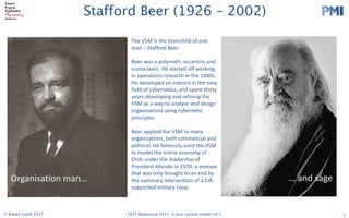 PMI
2017 LAST Conference 
Session Leader Handbook 
Thursday 29 and Friday 30 June 2017
Swinburne University (Hawthorn Campus)
ATC Building and EN Building
Please read the following info carefully. The timings in this handbook
supercede those in previous registration confirmation emails.
The most important stuff
Check in on both days is in the foyer of the Advanced Technologies Centre (ATC). Registration on
both days opens 8:00am.
On Thursday, there will be an Opening Session in ATC101 at 8:50. We have a special, new
experiment that we are trying (not lightning talks), for the morning session. After morning break we will
disperse to various rooms. On Friday, after check in, there will be another group session in ATC101
before dispersal to other sessions.On both days, the end of day drinks will be held at the Hawthorn
Hotel, 481 Burwood Road (TBC)
Follow these links…please!!!
● If you haven’t already. ​Register as a Session Leader​ or else we can’t feed you. ​DO IT 
NOW!  
Note - you are welcome to ​register​ for both days or a single day. 
● Double check ​the schedule on ConfEngine​, so you know when and where you are on. 
You should make sure your photo is uploaded and that your session’s description is 
detailed, as people won’t choose you if they don’t know what it’s about! 
● There is also a ​Schedule Grid​ as a Google Spreadsheet. 
● Talk to us ​on Slack​ (check your email for an invite) 
● Please add ​this slide​ to the start of your  slide deck 
● Read the ​Participant Handbook​ (2017 version is coming soon) esp. The Principles and 
Code of Conduct 
● Follow us on ​Twitter​ and ​Facebook 
   
Updated on 19 June 2017 
1 
Stafford Beer (1926 – 2002)
5
Organisation	man… … and	sage
The	VSM	is	the	brainchild	of	one	
man	– Stafford	Beer.
Beer	was	a	polymath,	eccentric	and	
iconoclastic.	He	started	off	working	
in	operations	research	in	the	1940s.	
He	developed	an	interest	in	the	new	
field	of	cybernetics,	and	spent	thirty	
years	developing	and	refining	the	
VSM	as	a	way	to	analyse	and	design	
organisations using	cybernetic	
principles.
Beer	applied	the	VSM	to	many	
organisations,	both	commercial	and	
political.	He	famously	used	the	VSM	
to	model	the	entire	economy	of	
Chile	under	the	leadership	of	
President	Allende	in	1970,	a	venture	
that	was	only	brought	to	an	end	by	
the	summary	intervention	of	a	CIA	
supported	military	coup.
© Robert Lamb 2017 LAST Melbourne 2017: Is your system viable? v0.2
 