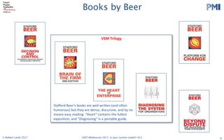PMI
2017 LAST Conference 
Session Leader Handbook 
Thursday 29 and Friday 30 June 2017
Swinburne University (Hawthorn Campus)
ATC Building and EN Building
Please read the following info carefully. The timings in this handbook
supercede those in previous registration confirmation emails.
The most important stuff
Check in on both days is in the foyer of the Advanced Technologies Centre (ATC). Registration on
both days opens 8:00am.
On Thursday, there will be an Opening Session in ATC101 at 8:50. We have a special, new
experiment that we are trying (not lightning talks), for the morning session. After morning break we will
disperse to various rooms. On Friday, after check in, there will be another group session in ATC101
before dispersal to other sessions.On both days, the end of day drinks will be held at the Hawthorn
Hotel, 481 Burwood Road (TBC)
Follow these links…please!!!
● If you haven’t already. ​Register as a Session Leader​ or else we can’t feed you. ​DO IT 
NOW!  
Note - you are welcome to ​register​ for both days or a single day. 
● Double check ​the schedule on ConfEngine​, so you know when and where you are on. 
You should make sure your photo is uploaded and that your session’s description is 
detailed, as people won’t choose you if they don’t know what it’s about! 
● There is also a ​Schedule Grid​ as a Google Spreadsheet. 
● Talk to us ​on Slack​ (check your email for an invite) 
● Please add ​this slide​ to the start of your  slide deck 
● Read the ​Participant Handbook​ (2017 version is coming soon) esp. The Principles and 
Code of Conduct 
● Follow us on ​Twitter​ and ​Facebook 
   
Updated on 19 June 2017 
1 
VSM	Trilogy
Books by Beer
6
Stafford	Beer’s	books	are	well	written	(and	often	
humorous)	but	they	are	dense,	discursive,	and	by	no	
means	easy	reading.	“Heart”	contains	the	fullest	
exposition,	and	“Diagnosing”	is	a	portable	guide.
© Robert Lamb 2017 LAST Melbourne 2017: Is your system viable? v0.2
 