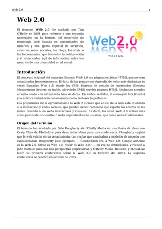 Web 2. 0                                                                                           1


   Web 2.0
   El término, Web 2.0 fue acuñado por Tim
   O'Reilly en 2004 para referirse a una segunda
   generación en la historia del desarrollo de
   tecnología Web basada en comunidades de
   usuarios y una gama especial de servicios,
   como las redes sociales, los blogs, los wikis o
   las folcsonomías, que fomentan la colaboración
                                                                     Web 2.0 beta
   y el intercambio ágil de información entre los
   usuarios de una comunidad o red social.


   Introducción
   El concepto original del contexto, llamado Web 1.0 era páginas estáticas HTML que no eran
   actualizadas frecuentemente. El éxito de las punto-com dependía de webs más dinámicas (a
   veces llamadas Web 1.5) donde los CMS Sistema de gestión de contenidos (Content
   Management System en inglés, abreviado CMS) servían páginas HTML dinámicas creadas
   al vuelo desde una actualizada base de datos. En ambos sentidos, el conseguir hits (visitas)
   y la estética visual eran considerados como factores importantes.
   Los propulsores de la aproximación a la Web 2.0 creen que el uso de la web está orientado
   a la interacción y redes sociales, que pueden servir contenido que explota los efectos de las
   redes, creando o no webs interactivas y visuales. Es decir, los sitios Web 2.0 actúan más
   como puntos de encuentro, o webs dependientes de usuarios, que como webs tradicionales.


   Origen del término
   El término fue acuñado por Dale Dougherty de O'Reilly Media en una lluvia de ideas con
   Craig Cline de MediaLive para desarrollar ideas para una conferencia. Dougherty sugirió
   que la web estaba en un renacimiento, con reglas que cambiaban y modelos de negocio que
   evolucionaban. Dougherty puso ejemplos — "DoubleClick era la Web 1.0; Google AdSense
   es la Web 2.0. Ofoto es Web 1.0; Flickr es Web 2.0." — en vez de definiciones, y reclutó a
   John Battelle para dar una perspectiva empresarial, y O'Reilly Media, Battelle, y MediaLive
   lanzó su primera conferencia sobre la Web 2.0 en Octubre del 2004. La segunda
   conferencia se celebró en octubre de 2005.
 