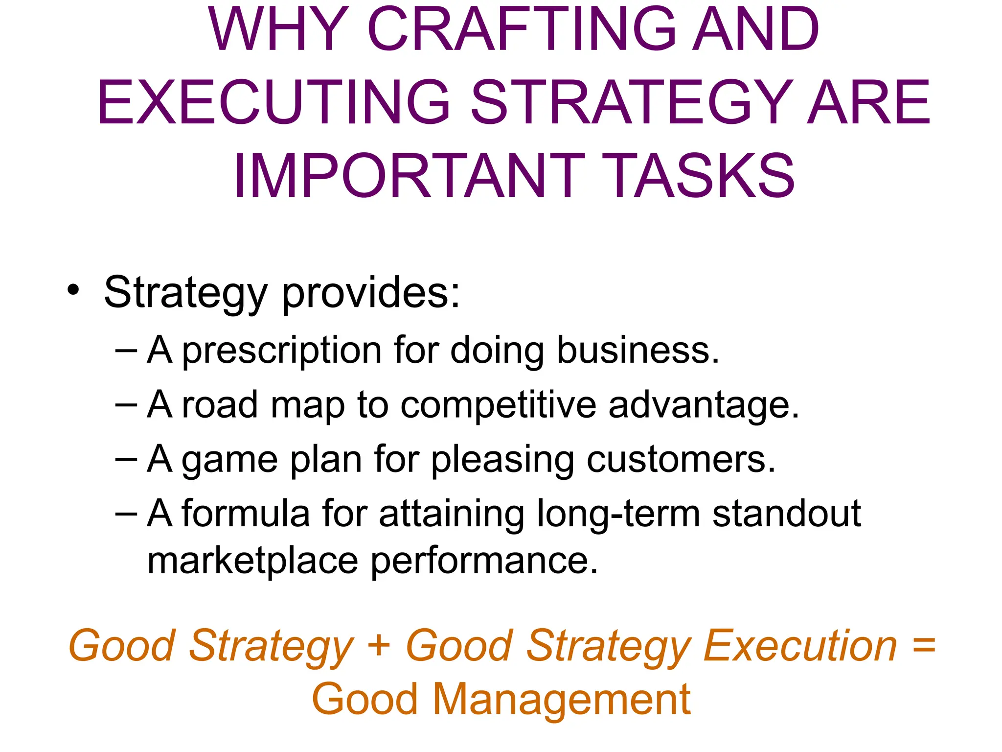 WHY CRAFTING AND
EXECUTING STRATEGY ARE
IMPORTANT TASKS
• Strategy provides:
– A prescription for doing business.
– A road map to competitive advantage.
– A game plan for pleasing customers.
– A formula for attaining long-term standout
marketplace performance.
Good Strategy + Good Strategy Execution =
Good Management
 