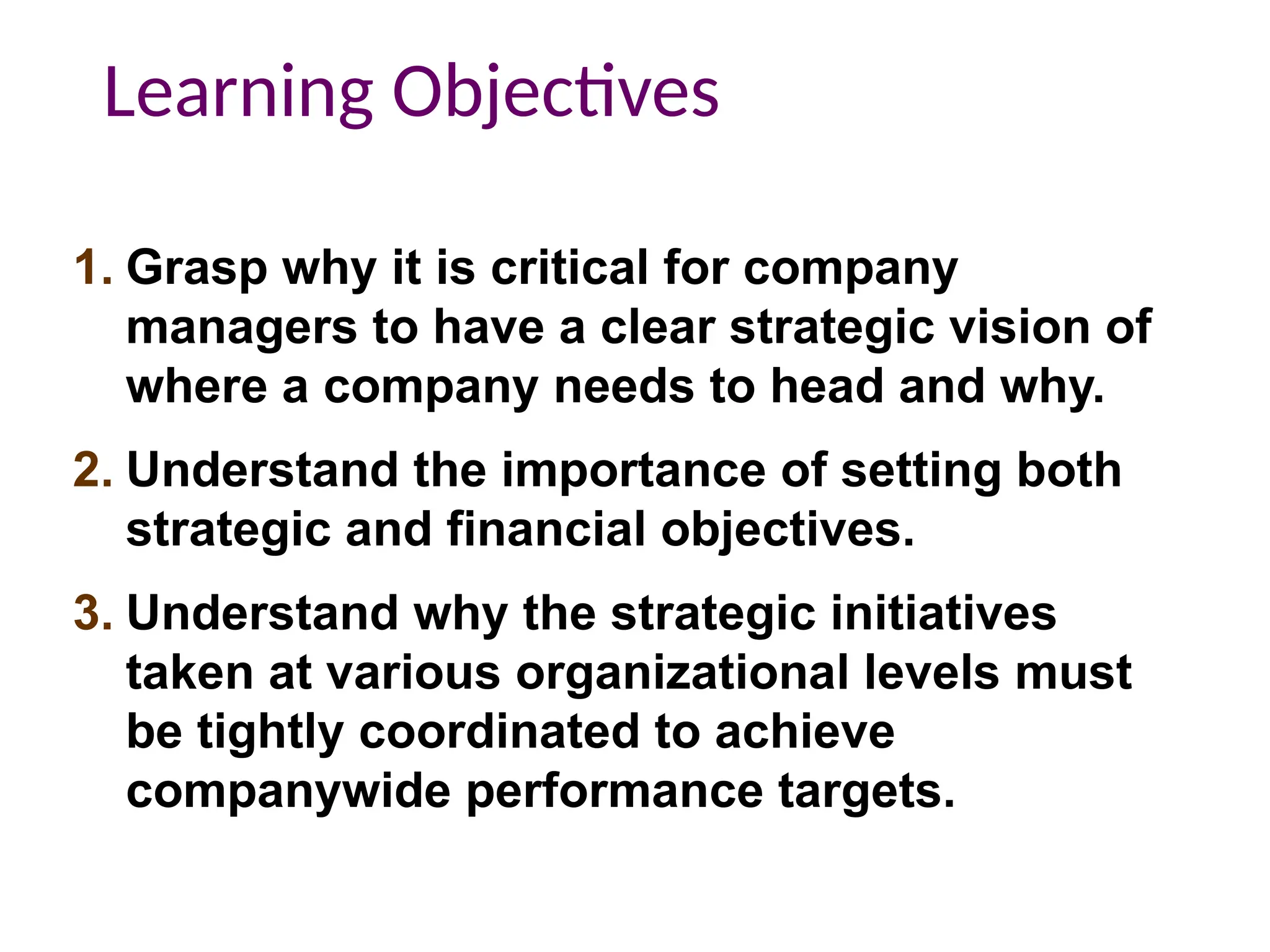 1. Grasp why it is critical for company
managers to have a clear strategic vision of
where a company needs to head and why.
2. Understand the importance of setting both
strategic and financial objectives.
3. Understand why the strategic initiatives
taken at various organizational levels must
be tightly coordinated to achieve
companywide performance targets.
Learning Objectives
 