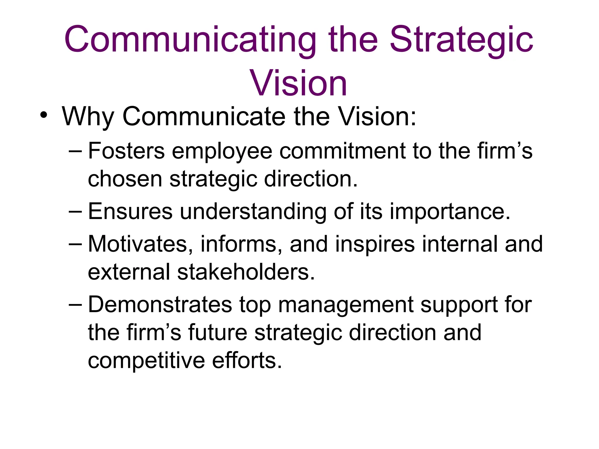 Communicating the Strategic
Vision
• Why Communicate the Vision:
– Fosters employee commitment to the firm’s
chosen strategic direction.
– Ensures understanding of its importance.
– Motivates, informs, and inspires internal and
external stakeholders.
– Demonstrates top management support for
the firm’s future strategic direction and
competitive efforts.
 