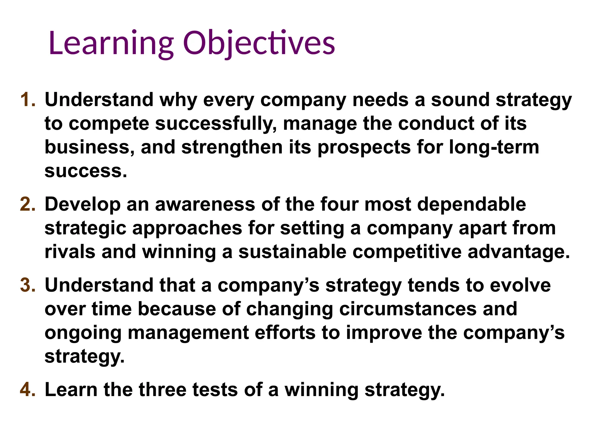 1. Understand why every company needs a sound strategy
to compete successfully, manage the conduct of its
business, and strengthen its prospects for long-term
success.
2. Develop an awareness of the four most dependable
strategic approaches for setting a company apart from
rivals and winning a sustainable competitive advantage.
3. Understand that a company’s strategy tends to evolve
over time because of changing circumstances and
ongoing management efforts to improve the company’s
strategy.
4. Learn the three tests of a winning strategy.
Learning Objectives
 