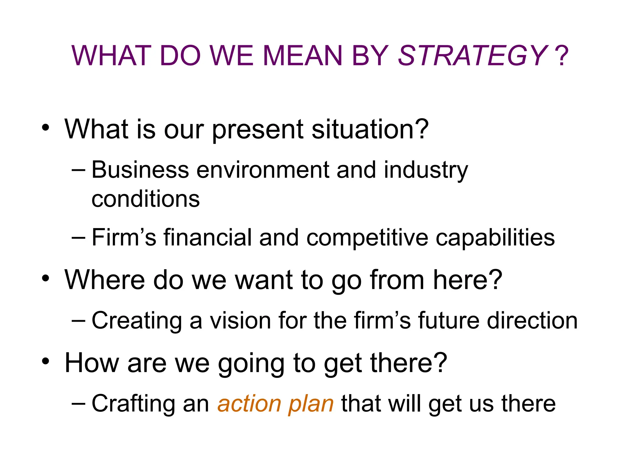 WHAT DO WE MEAN BY STRATEGY ?
• What is our present situation?
– Business environment and industry
conditions
– Firm’s financial and competitive capabilities
• Where do we want to go from here?
– Creating a vision for the firm’s future direction
• How are we going to get there?
– Crafting an action plan that will get us there
 