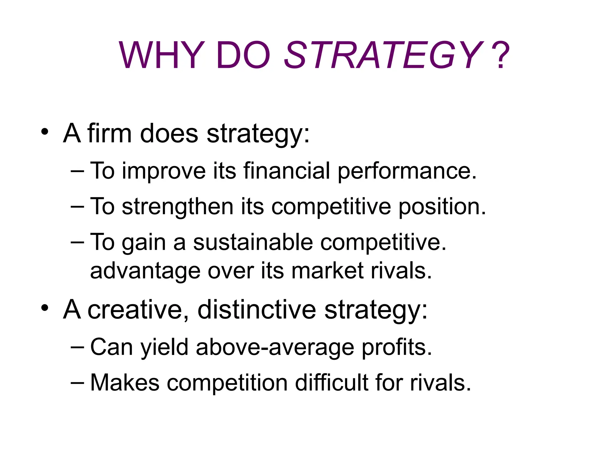 WHY DO STRATEGY ?
• A firm does strategy:
– To improve its financial performance.
– To strengthen its competitive position.
– To gain a sustainable competitive.
advantage over its market rivals.
• A creative, distinctive strategy:
– Can yield above-average profits.
– Makes competition difficult for rivals.
 
