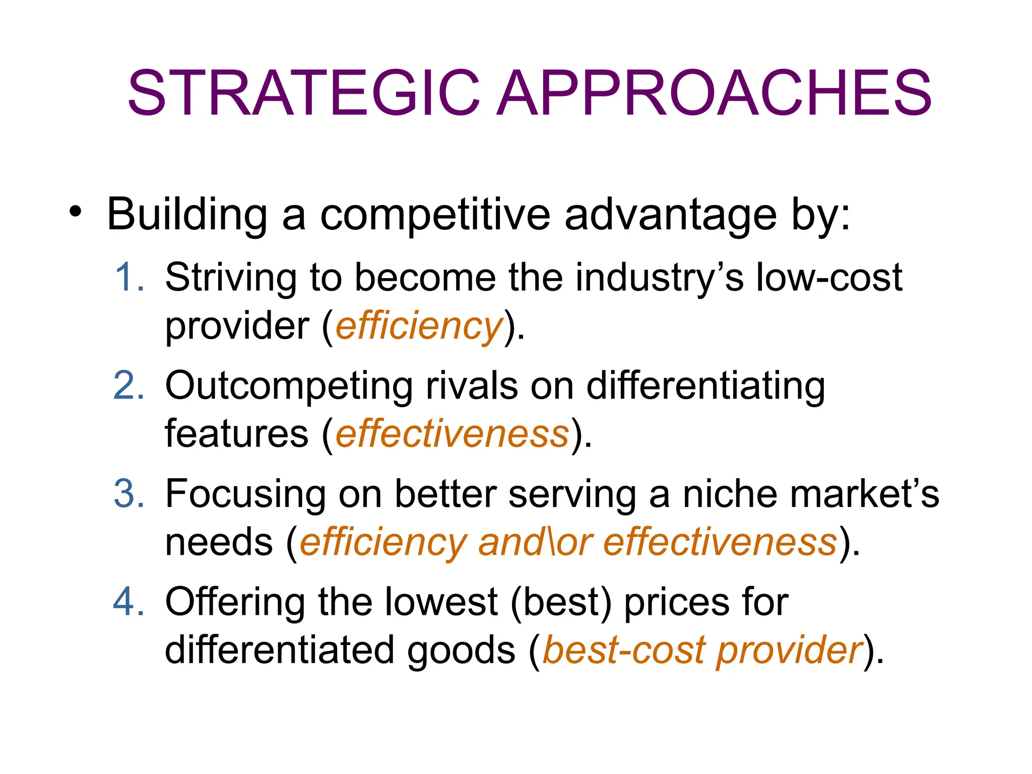 STRATEGIC APPROACHES
• Building a competitive advantage by:
1. Striving to become the industry’s low-cost
provider (efficiency).
2. Outcompeting rivals on differentiating
features (effectiveness).
3. Focusing on better serving a niche market’s
needs (efficiency andor effectiveness).
4. Offering the lowest (best) prices for
differentiated goods (best-cost provider).
 