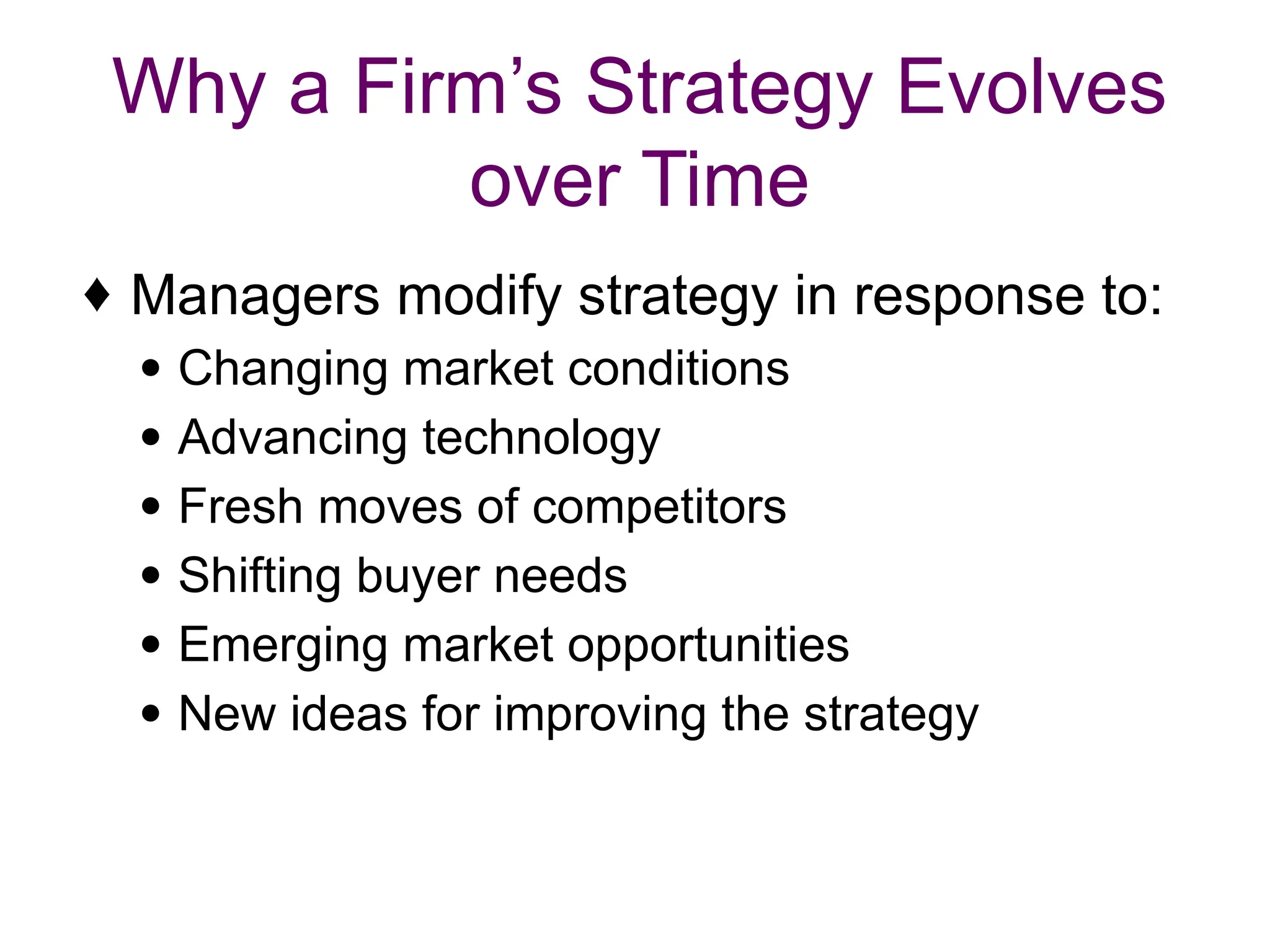 Why a Firm’s Strategy Evolves
over Time
♦ Managers modify strategy in response to:
● Changing market conditions
● Advancing technology
● Fresh moves of competitors
● Shifting buyer needs
● Emerging market opportunities
● New ideas for improving the strategy
 