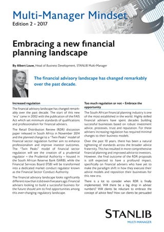 Multi-Manager Mindset
Edition 2 - 2017
The financial advisory landscape has changed remarkably
over the past decade.
Increased regulation
The financial advisory landscape has changed remark-
ably over the past decade. The start of this new
“era” came in 2002 with the publication of the FAIS
Act which set minimum standards of qualifications
and professionalism for financial advisers.
The Retail Distribution Review (RDR) discussion
paper released in South Africa in November 2014
and the planned change to a “Twin Peaks” model of
financial sector regulation further aim to enhance
professionalism and improve investor outcomes.
The “Twin Peaks” model of financial sector
regulation will see the creation of a prudential
regulator – the Prudential Authority – housed in
the South African Reserve Bank (SARB), while the
Financial Services Board (FSB) will be transformed
into a dedicated market conduct regulator known
as the Financial Sector Conduct Authority.
The financial advisory landscape looks significantly
differentnowthanitdidevenfiveyearsago.Financial
advisers looking to build a successful business for
the future should aim to find opportunities among
this ever-changing regulatory landscape.
Too much regulation or not – Embrace the
opportunity
The South African financial planning industry is one
of the most established in the world. Highly skilled
financial advisers have spent decades building
successful businesses based on robust investment
advice, processes, trust and reputation. For these
advisers increasing regulation has required minimal
changes to their business models.
Over the past 10 years, there has been a natural
tightening of standards across the broader advice
fraternity. This has resulted in more comprehensive
financial planning and improved advice to investors.
However, the final outcome of the RDR proposals
is still expected to have a profound impact,
specifically on financial advisers who have yet to
make the paradigm shift in how they execute their
advice models and reposition their businesses for
this new era.
There is a lot to consider when RDR is finally
implemented. Will there be a big drop in adviser
numbers? Will clients be reluctant to embrace the
concept of advice fees? How can clients be persuaded
Embracing a new financial
planning landscape
By Albert Louw, Head of Business Development, STANLIB Multi-Manager
 