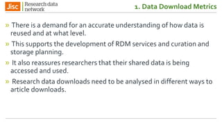 1. Data Download Metrics
» There is a demand for an accurate understanding of how data is
reused and at what level.
» This supports the development of RDM services and curation and
storage planning.
» It also reassures researchers that their shared data is being
accessed and used.
» Research data downloads need to be analysed in different ways to
article downloads.
 