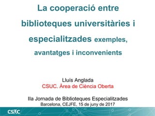 La cooperació entre
biblioteques universitàries i
especialitzades exemples,
avantatges i inconvenients
Lluís Anglada
CSUC. Àrea de Ciència Oberta
IIa Jornada de Biblioteques Especialitzades
Barcelona, CEJFE, 15 de juny de 2017
 