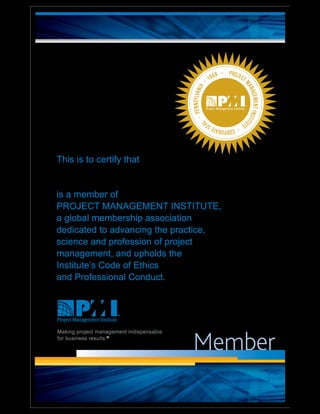 Member
PROJECT
MANAGEMENTINSTITU
TE
·CORPORATESEA
L
·PENNSYLVANIA
· 1969 ·
This is to certify that
is a member of
PROJECT MANAGEMENT INSTITUTE
a global membership association
dedicated to advancing the practice,
science and profession of project
management, and upholds the
Institute’s Code of Ethics
and Professional Conduct.
Making project management indispensable
for business results.®
 