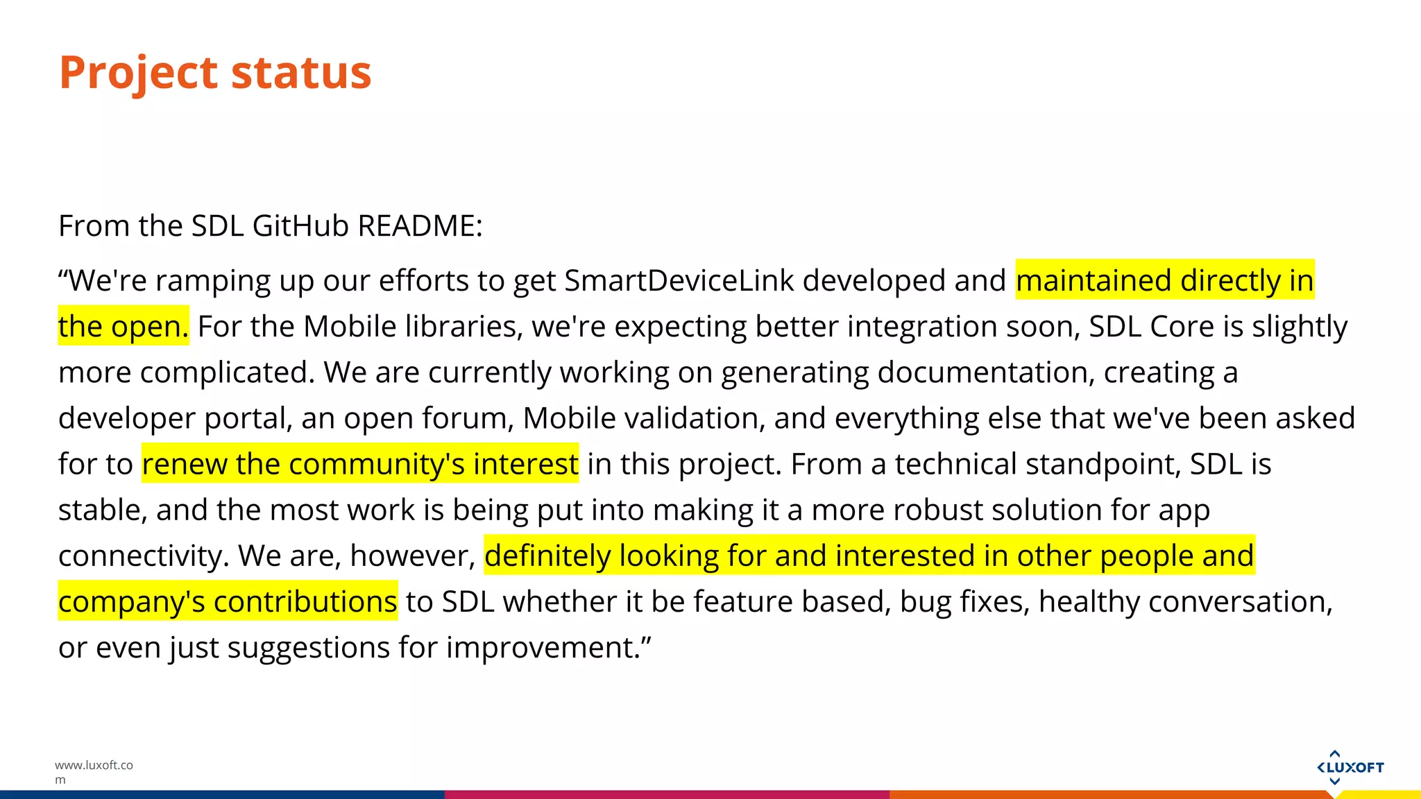 www.luxoft.co
m
Project status
From the SDL GitHub README:
“We're ramping up our efforts to get SmartDeviceLink developed and maintained directly in
the open. For the Mobile libraries, we're expecting better integration soon, SDL Core is slightly
more complicated. We are currently working on generating documentation, creating a
developer portal, an open forum, Mobile validation, and everything else that we've been asked
for to renew the community's interest in this project. From a technical standpoint, SDL is
stable, and the most work is being put into making it a more robust solution for app
connectivity. We are, however, definitely looking for and interested in other people and
company's contributions to SDL whether it be feature based, bug fixes, healthy conversation,
or even just suggestions for improvement.”
 