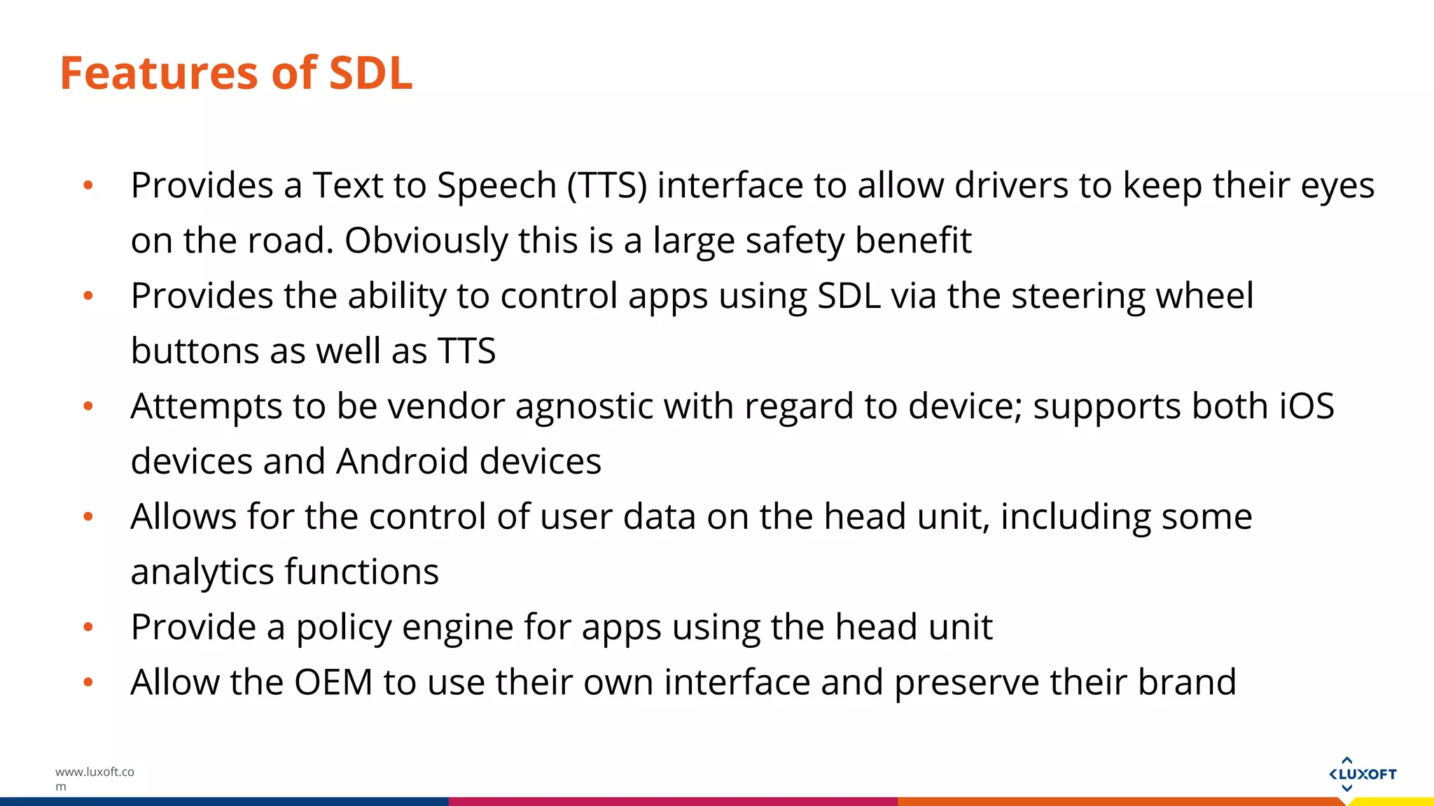 www.luxoft.co
m
Features of SDL
• Provides a Text to Speech (TTS) interface to allow drivers to keep their eyes
on the road. Obviously this is a large safety benefit
• Provides the ability to control apps using SDL via the steering wheel
buttons as well as TTS
• Attempts to be vendor agnostic with regard to device; supports both iOS
devices and Android devices
• Allows for the control of user data on the head unit, including some
analytics functions
• Provide a policy engine for apps using the head unit
• Allow the OEM to use their own interface and preserve their brand
 