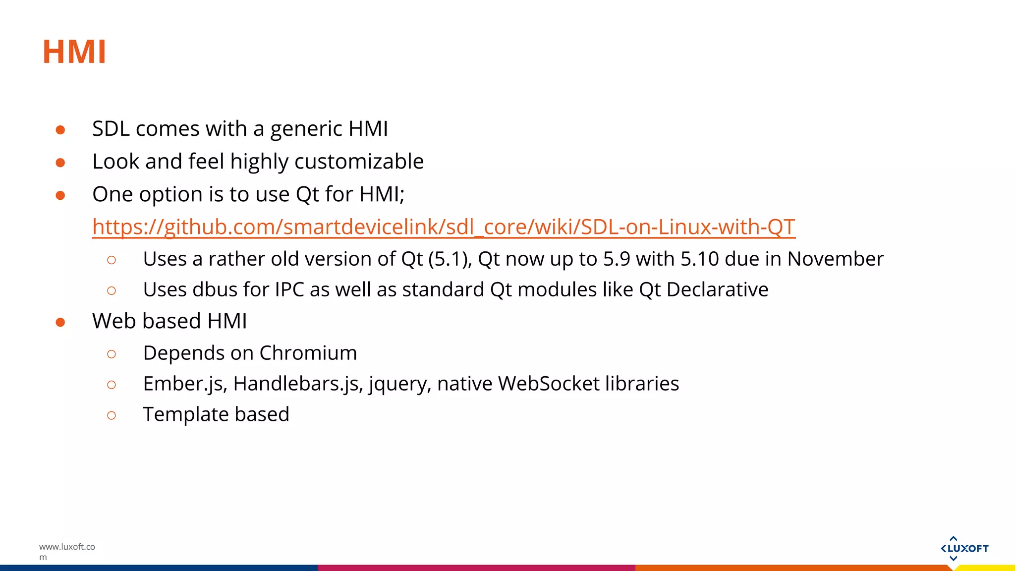 www.luxoft.co
m
HMI
● SDL comes with a generic HMI
● Look and feel highly customizable
● One option is to use Qt for HMI;
https://github.com/smartdevicelink/sdl_core/wiki/SDL-on-Linux-with-QT
○ Uses a rather old version of Qt (5.1), Qt now up to 5.9 with 5.10 due in November
○ Uses dbus for IPC as well as standard Qt modules like Qt Declarative
● Web based HMI
○ Depends on Chromium
○ Ember.js, Handlebars.js, jquery, native WebSocket libraries
○ Template based
 