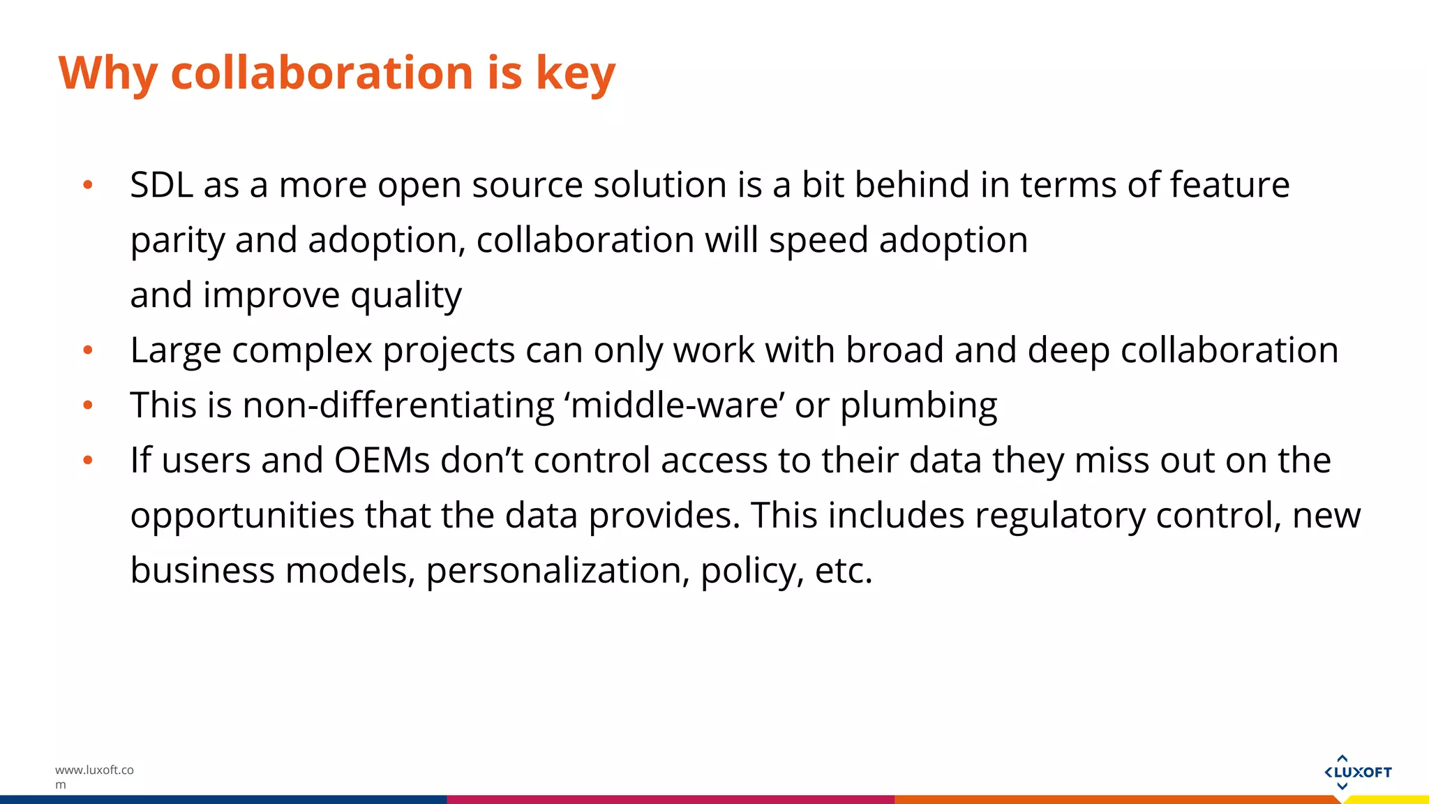 www.luxoft.co
m
Why collaboration is key
• SDL as a more open source solution is a bit behind in terms of feature
parity and adoption, collaboration will speed adoption
and improve quality
• Large complex projects can only work with broad and deep collaboration
• This is non-differentiating ‘middle-ware’ or plumbing
• If users and OEMs don’t control access to their data they miss out on the
opportunities that the data provides. This includes regulatory control, new
business models, personalization, policy, etc.
 