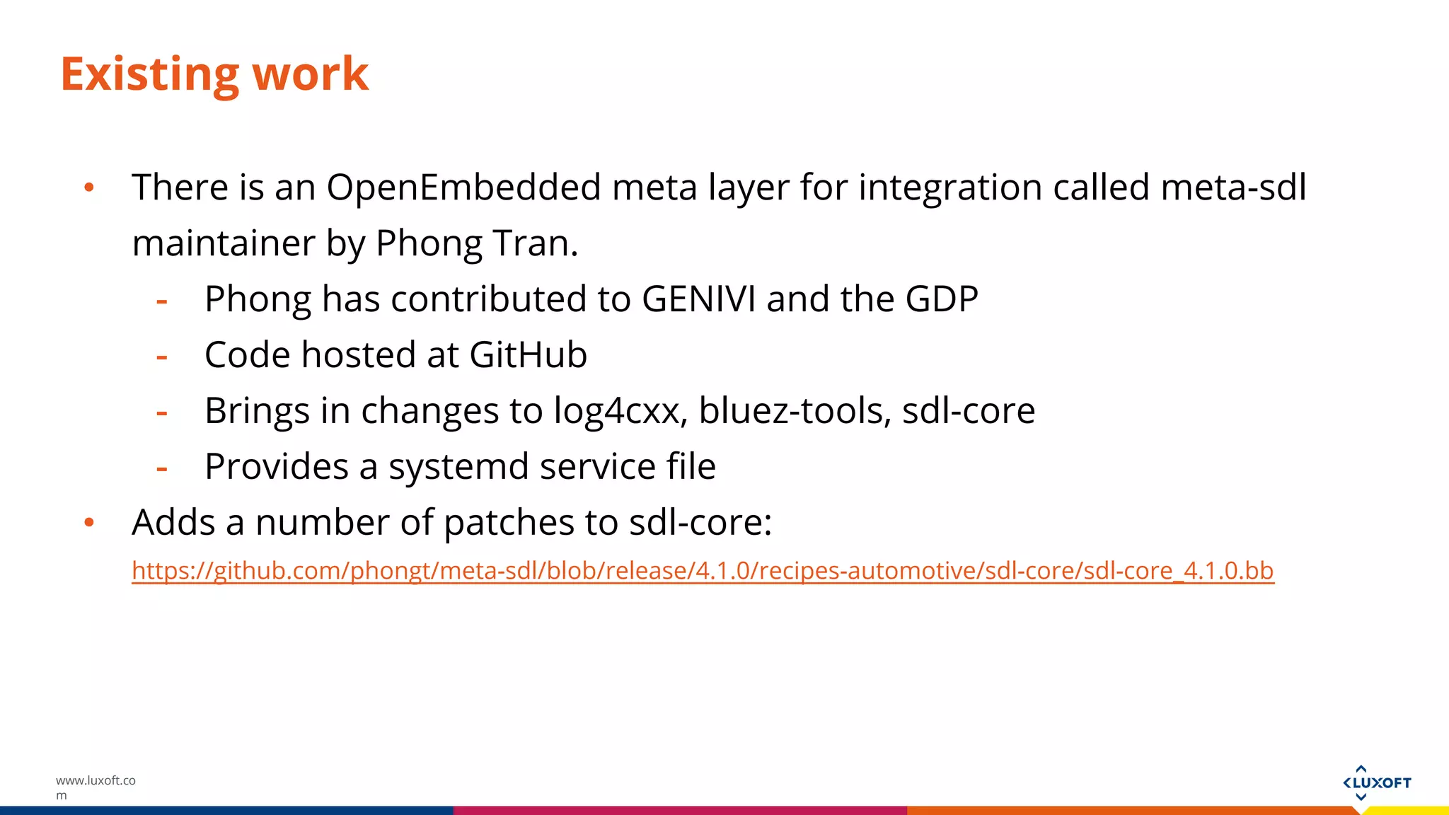 www.luxoft.co
m
Existing work
• There is an OpenEmbedded meta layer for integration called meta-sdl
maintainer by Phong Tran.
- Phong has contributed to GENIVI and the GDP
- Code hosted at GitHub
- Brings in changes to log4cxx, bluez-tools, sdl-core
- Provides a systemd service file
• Adds a number of patches to sdl-core:
https://github.com/phongt/meta-sdl/blob/release/4.1.0/recipes-automotive/sdl-core/sdl-core_4.1.0.bb
 