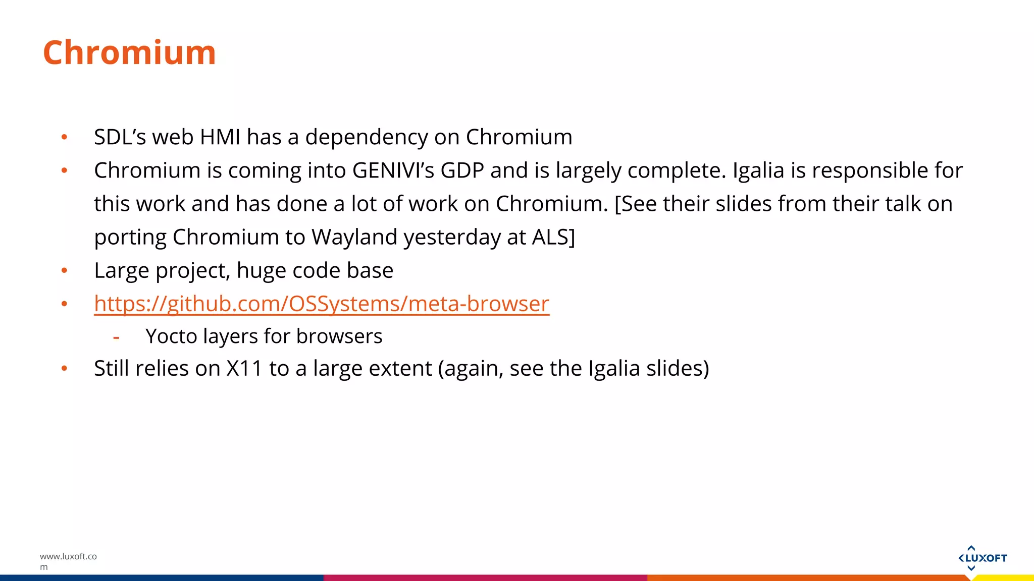 www.luxoft.co
m
Chromium
• SDL’s web HMI has a dependency on Chromium
• Chromium is coming into GENIVI’s GDP and is largely complete. Igalia is responsible for
this work and has done a lot of work on Chromium. [See their slides from their talk on
porting Chromium to Wayland yesterday at ALS]
• Large project, huge code base
• https://github.com/OSSystems/meta-browser
- Yocto layers for browsers
• Still relies on X11 to a large extent (again, see the Igalia slides)
 