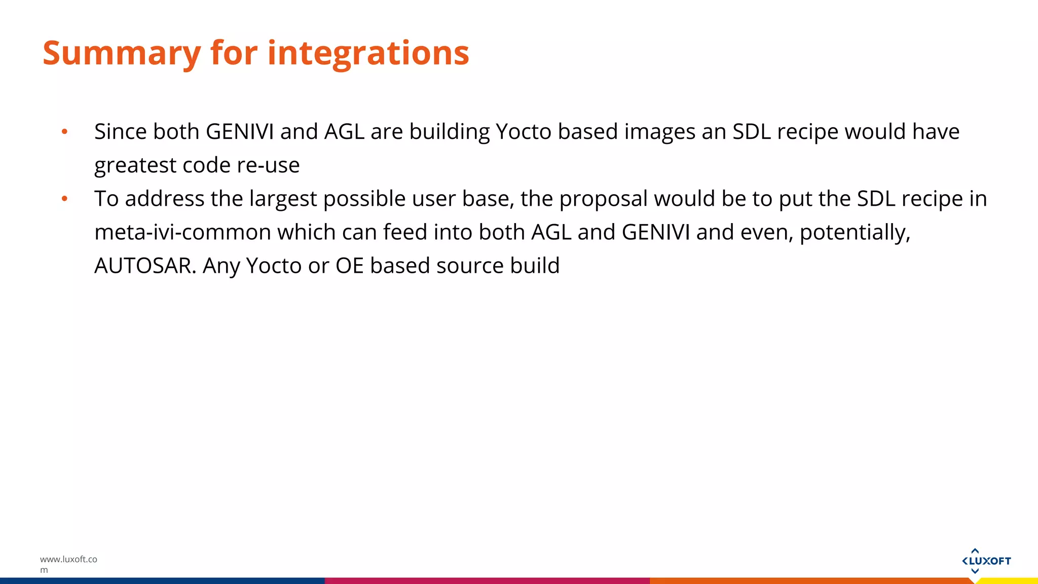 www.luxoft.co
m
Summary for integrations
• Since both GENIVI and AGL are building Yocto based images an SDL recipe would have
greatest code re-use
• To address the largest possible user base, the proposal would be to put the SDL recipe in
meta-ivi-common which can feed into both AGL and GENIVI and even, potentially,
AUTOSAR. Any Yocto or OE based source build
 