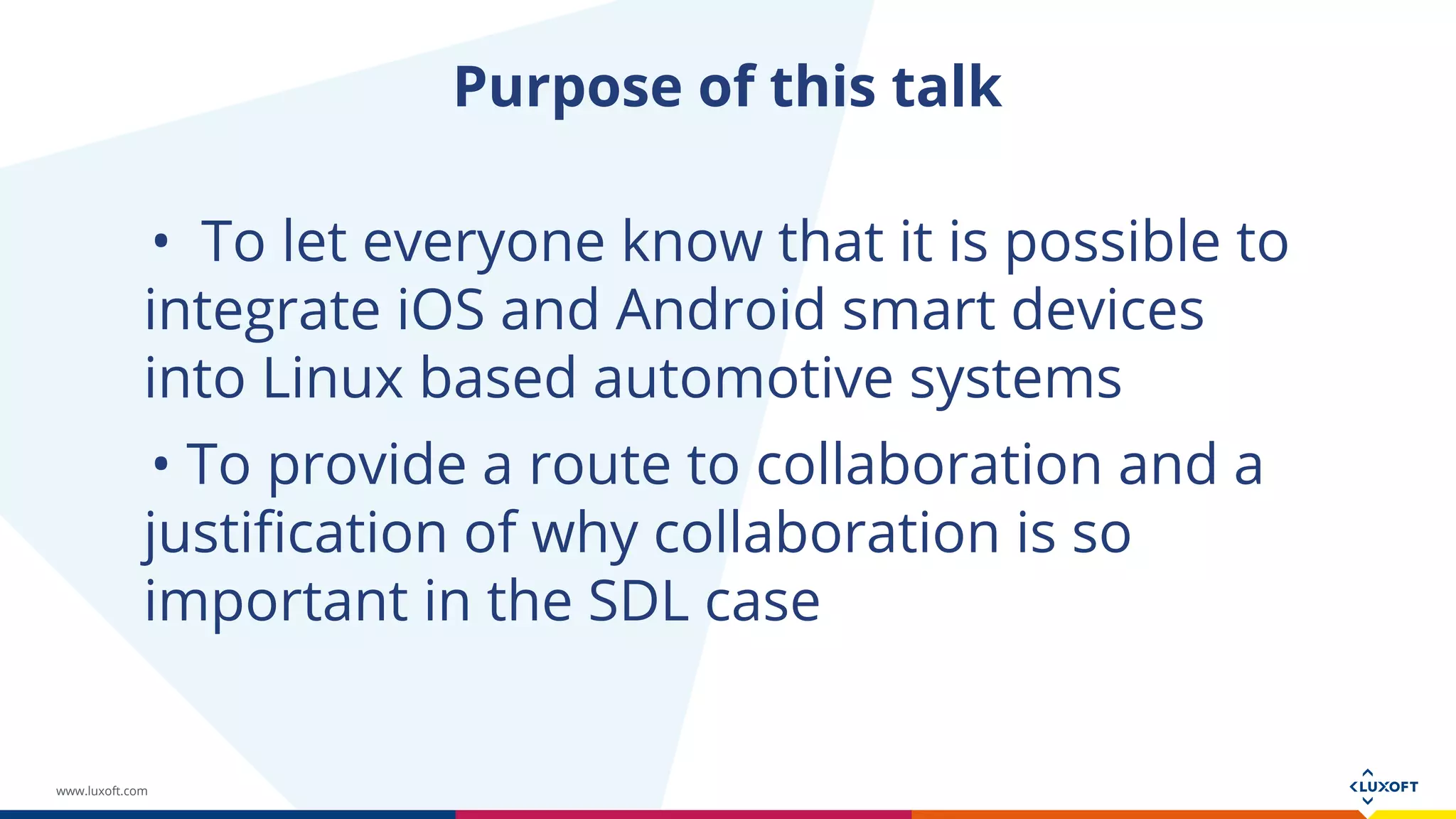 www.luxoft.com
Purpose of this talk
• To let everyone know that it is possible to
integrate iOS and Android smart devices
into Linux based automotive systems
• To provide a route to collaboration and a
justification of why collaboration is so
important in the SDL case
 