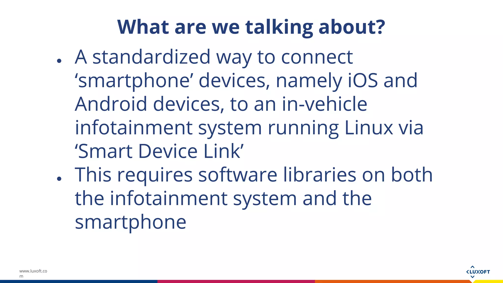 www.luxoft.co
m
What are we talking about?
● A standardized way to connect
‘smartphone’ devices, namely iOS and
Android devices, to an in-vehicle
infotainment system running Linux via
‘Smart Device Link’
● This requires software libraries on both
the infotainment system and the
smartphone
 